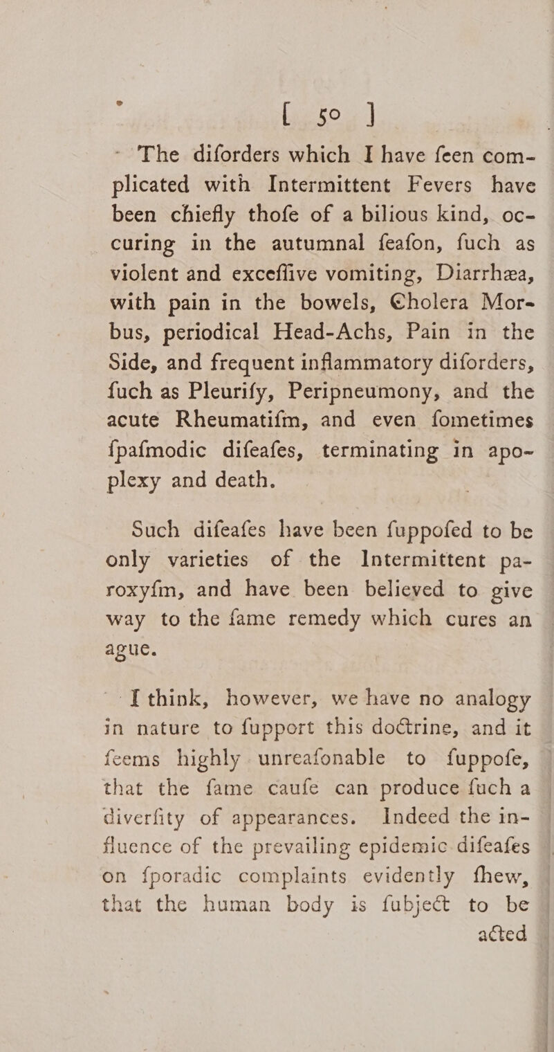 : Pe - The diforders which I have feen com- plicated with Intermittent Fevers have been chiefly thofe of a bilious kind, oc- curing in the autumnal feafon, fuch as violent and exceflive vomiting, Diarrhea, with pain in the bowels, @holera Mor- bus, periodical Head-Achs, Pain in the Side, and frequent inflammatory diforders, fuch as Pleurify, Peripneumony, and the acute Rheumatifm, and even fometimes {pafmodic difeafes, terminating in apo~ plexy and death. Such difeafes have been fuppofed to be only varieties of the Intermittent pa- roxyfm, and have been believed to give way to the fame remedy which cures an ague. ITthink, however, we have no analogy in nature to fupport this doctrine, and it feems highly unreafonable to fuppofe, that the fame caufe can produce fuch a diverfity of appearances. Indeed the in- fluence of the prevailing epidemic difeafes © on f{poradic complaints evidently fhew, — that the human body is fubject to be acted