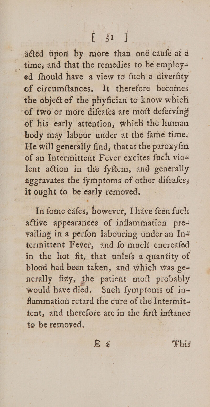 beats | aéted tipon by more than oné caufe at a __ time; and that the remedies to be employ- ed fhould have a view to fuch a diverfity of circumftances. It therefore becomes the object of the phyfician to know which ‘of two or more difeates are moft deferving of his early attention, which the human body may labour under at the fame time. He will generally find, thatas the paroxyfm of an Intermittent Fever excites fuch vio= lent action in the fyftem, and generally ageravates the fymptoms of other difeafes; it ought to be early removed. In fome ¢afes, however, I have {een fuch active appearances of inflammation pre- vailing in a perfon labouring under an In- termittent Fever, and fo much encreafed in the hot fit, that unlefs a quantity of blood had been taken, and which was ge- herally fizy, the patient moft probably would have died. Such fymptoms of in- flammation retard the cure of the Intermit- tent, and therefore are in the Be inftanee to be removed. E 2 Fhis