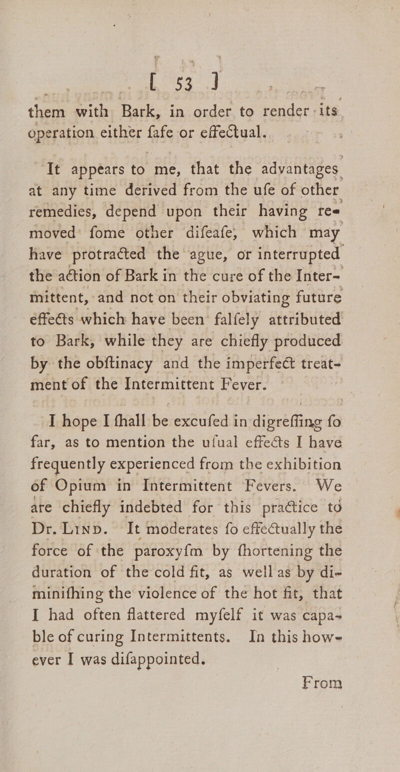 Pict) y then with Bark, in order. to der. its. operation either fafe or effectual. It appears to me, that the advantages at any time derived from the ufe of other remedies, depend upon their having ree moved’ fome other difeafe, which may have protracted the ague, OF interrupted the ation of Bark in the cure of the Inter- mittent, and not on their obviating future effeéts which have been’ falfely attributed to Bark, while they are chiefly produced by the obftinacy and the imperfect treat- ment of the Intermittent F ever. ‘I hope I thall es mies in’ Hist tae fo far, as to mention the ufual effects I have frequently experienced from the exhibition of Opium in Intermittent Fevers. We are chiefly indebted for this practice td Dr. Linp. It moderates fo effectually the force of the paroxyfm by fhortening the duration of the cold fit, as well as by di- minifhing the violence of the hot fit, that I had often flattered myfelf it was capa- ble of curing Intermittents. In this howe ever I was difappointed, From