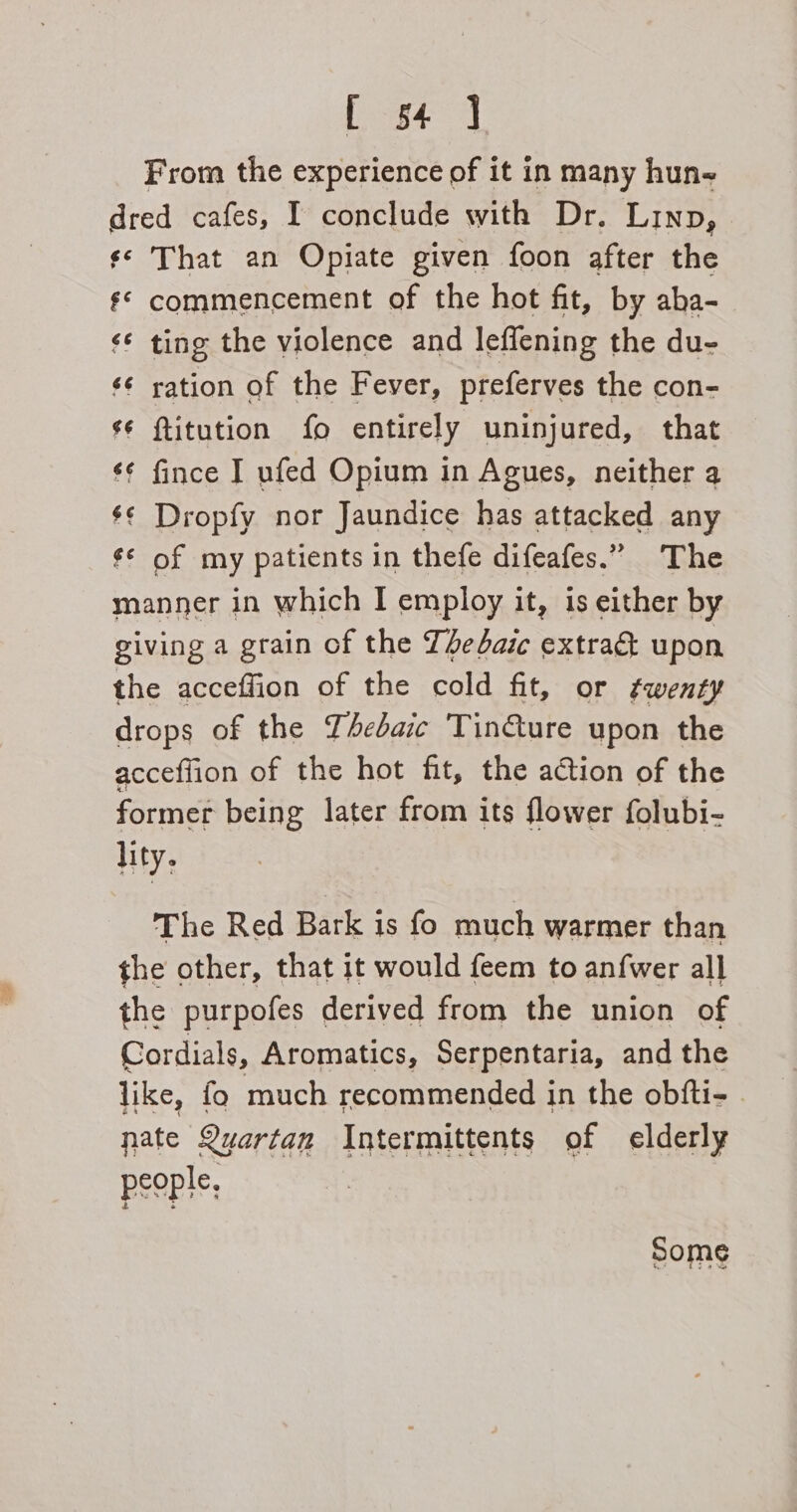 L 54 ] From the experience of it in many hune dred cafes, I conclude with Dr. Linn, ¢¢ That an Opiate given foon after the ¢* commencement of the hot fit, by aba- ‘¢ ting the violence and leffening the du- ¢¢ ration of the Fever, preferves the con- s¢ ftitution fo entirely uninjured, that ¢¢ fince I ufed Opium in Agues, neither a $¢ Dropfy nor Jaundice has attacked any ¢* of my patients in thefe difeafes.” The manner in which I employ it, is either by giving a grain of the Teaic extradt upon the acceffion of the cold fit, or ¢wenty drops of the YAebaic Tin€&amp;ture upon the acceflion of the hot fit, the action of the former being later from its flower folubi- lity, The Red Bark is fo much warmer than the other, that it would feem to anfwer all the purpofes derived from the union of Cordials, Aromatics, Serpentaria, and the like, fo much recommended in the obfti- - pate Quartan Intermittents of elderly people. Some tia