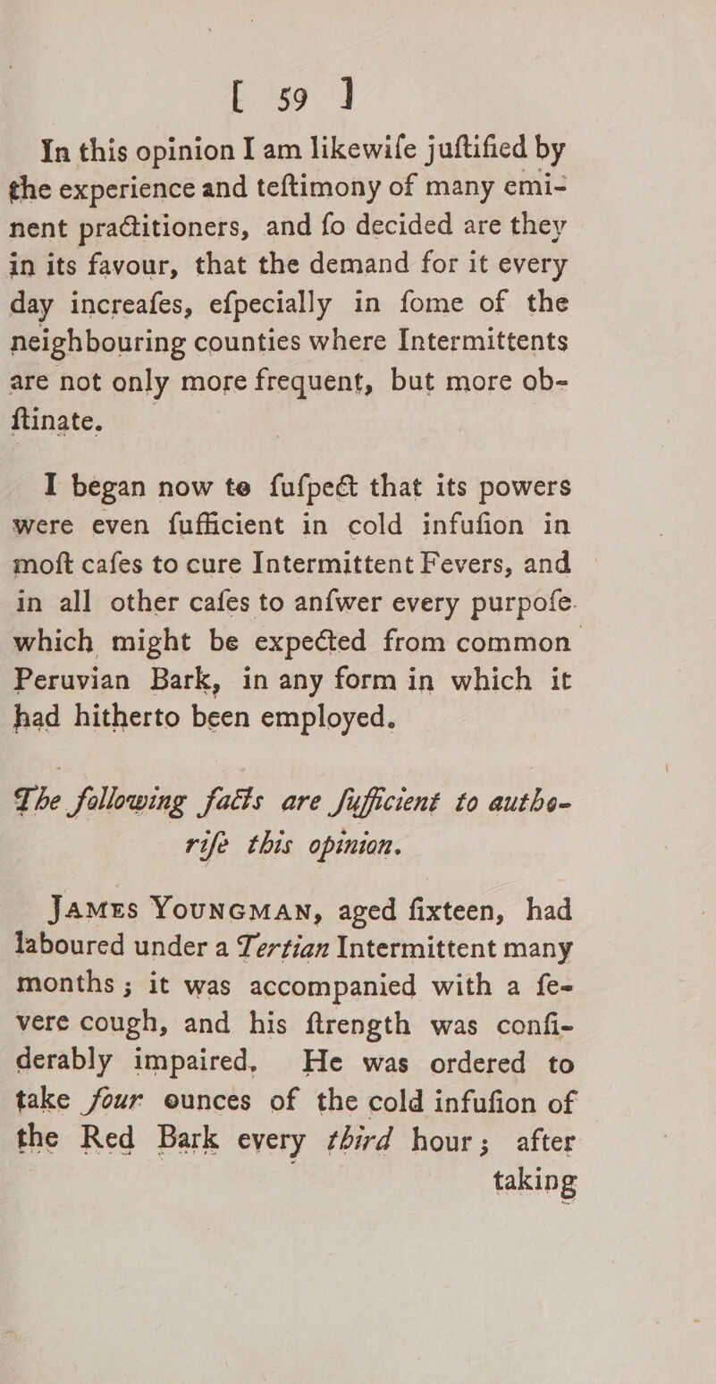 Eg J In this opinion I am likewife juftified by the experience and teftimony of many emi- nent practitioners, and fo decided are they in its favour, that the demand for it every day increafes, efpecially in fome of the neighbouring counties where Intermittents are not only more frequent, but more ob- ftinate. : I began now te fufpecé that its powers were even fufficient in cold infufion in moft cafes to cure Intermittent Fevers, and in all other cafes to anfwer every purpofe. which might be expected from common Peruvian Bark, in any form in which it had hitherto been employed. The fallowing facts are fufficient to authe- rife this opinion. James YounGMAN, aged fixteen, had laboured under a Tertian Intermittent many months ; it was accompanied with a {e- vere cough, and his ftrength was confi- derably impaired, He was ordered to take four ounces of the cold infufion of the Red Bark every ¢hird hour; after ! taking