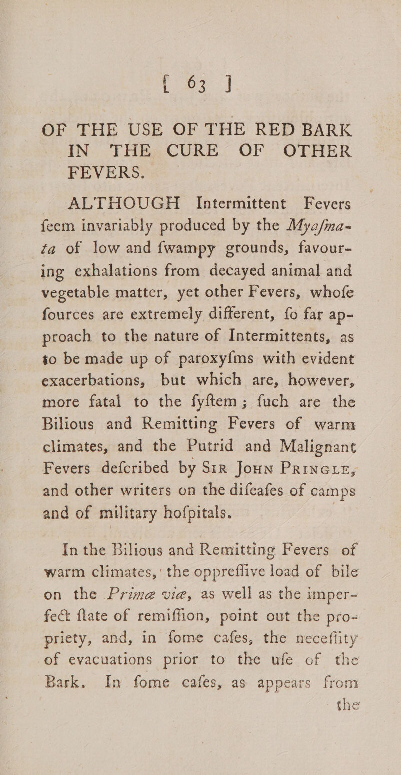 teed OF THE USE OF THE RED BARK AN THEeCURE OF “OTHER FEVERS. ALTHOUGH Intermittent Fevers feem invariably produced by the Mya/ma- fa of low and {wampy grounds, favour- ing exhalations from decayed animal and vegetable matter, yet other Fevers, whofe fources are extremely different, fo far ap- proach to the nature of Intermittents, as to be made up of paroxy{ms with evident exacerbations, but which are, however, more fatal to the fyftem; fuch are the Bilious and Remitting Fevers of warm climates, and the Putrid and Malignant Fevers defcribed by Sir Joun PRinGLE, and other writers on the difeafes of camps and of military hofpitals. | In the Bilious and Remitting Fevers of warm climates,’ the oppreffive load of bile on the Prime vie, as well as the imper- fect {tate of remiffion, point out the pro- priety, and, in fome cafes, the neceflity of evacuations prior to the ufe of the Bark. In fome cafes, as appears from : te