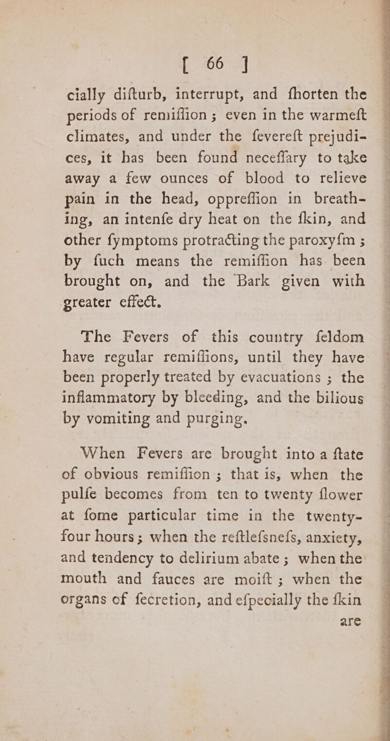 [, 60 5] cially difturb, interrupt, and fhorten the periods of remiflion ; even in the warmeft : climates, and under the fevereft prejudi- — ces, it has been found neceflary to take away a few ounces of blood to relieve pain in the head, oppreffion in breath- ing, an intenfe dry heat on the fkin, and other fymptoms protracting the paroxy{m ; by fuch means the remiffion has been brought on, and the Bark given with greater effect. The Fevers of this country feldom have regular remiffions, until they have been properly treated by evacuations ; the inflammatory by bleeding, and the bilious by vomiting and purging. When Fevers are brought into a ftate of obvious remiffion ; that is, when the pulfe becomes from ten to twenty flower at fome particular time in the twenty- four hours; when the reftlefsnefs, anxiety, and tendency to delirium abate; when the: mouth and fauces are moift ; when the organs of fecretion, and efpecially the fkin are