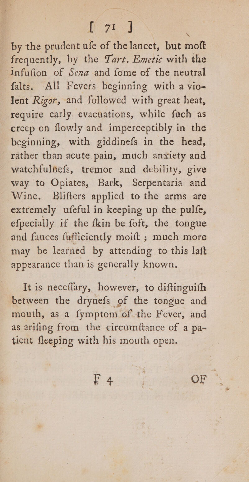 MO 7k : by the prudent ufe of the lancet, but moft frequently, by the Tart. Emetic with the falts. All Fevers beginning with a vio- lent Rigor, and followed with great heat, require early evacuations, while fuch as creep on flowly and imperceptibly in the beginning, with giddinefs in the head, rather than acute pain, much anxiety and watchfulnefs, tremor and debility, give way to Opiates, Bark, Serpentaria and Wine. Blifters applied to the arms are extremely ufeful in keeping up the pulfe, efpecially if the fkin be foft, the tongue and fauces fufficiently moift ; much more may be learned by attending to this laft appearance than is generally known. It is neceflary, however, to diftinguifh between the drynefs of the tongue and mouth, as a fymptom of the Fever, and as ariling from the circumftance of a pa- tient fleeping with his mouth open. Biiccgicl OF