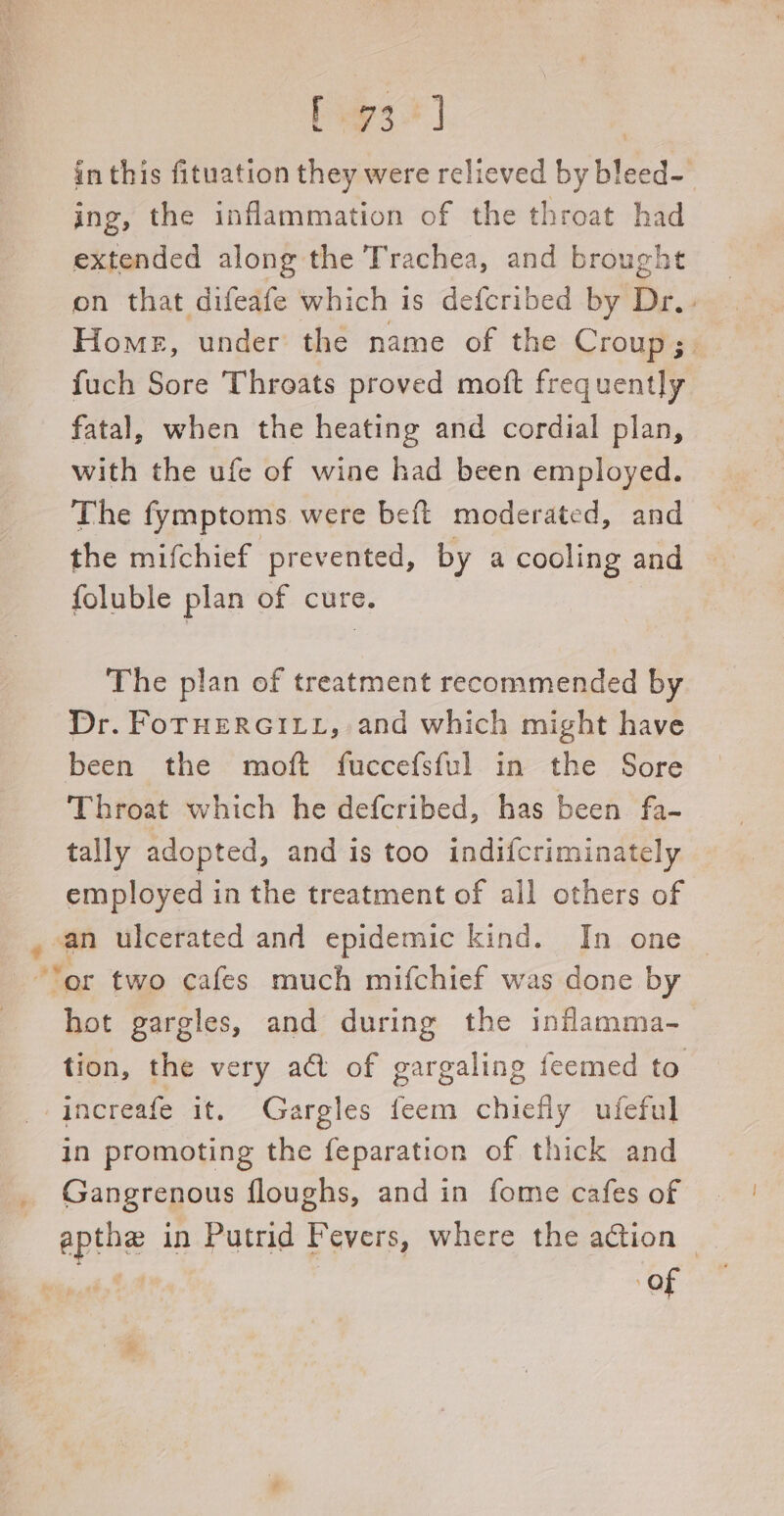 beg3] in this fituation they were relieved by bleed- ing, the inflammation of the throat had extended along the Trachea, and brought on that difeafe which is defcribed by Dr. . Home, under the name of the Croup;. fuch Sore Throats proved moft frequently fatal, when the heating and cordial plan, with the ufe of wine had been employed. The fymptoms were beft moderated, and the mifchief prevented, by a cooling and foluble plan of cure. The plan of treatment recommended by Dr. FoTHERGILL, and which might have been the moft fuccefsful in the Sore Throat which he defcribed, has been fa- tally adopted, and is too indifcriminately employed in the treatment of all others of , an ulcerated and epidemic kind. In one © “or two cafes much mifchief was done by hot gargles, and during the inflamma- tion, the very act of gargaling feemed to -increafe it. Gargles feem chiefly ufeful in promoting the feparation of thick and Gangrenous floughs, and in fome cafes of apthe in Putrid Fevers, where the action © Of