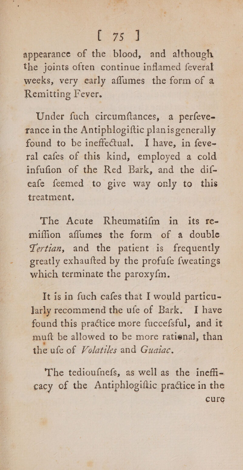 ‘Bos Coed appearance of the blood, and although the joints often continue inflamed feveral weeks, very early aflumes the form of a Remitting Fever. Under fuch circumftances, a perfeve- rance in the Antiphlogiftic planis generally found to be ineffectual. I have, in feve~ | ral cafes of this kind, employed a cold infufion of the Red Bark, and the dif- eafe feemed to give way only to this treatment, 3 The Acute Rheumatifm in its re- miffion aflumes the form of a double Tertian, and the patient is frequently greatly exhaufted by the profufe {weatings which terminate the paroxy{m. It is in fuch cafes that I would particu- larly recommend the ufe of Bark. I have found this praétice more fuccefsful, and it mutt be allowed to be more ratienal, than the ufe of Volatiles and Guaiac. The tedioufnefs, as well as the inefhi- cacy of the Antiphlogiftic practice in the cure