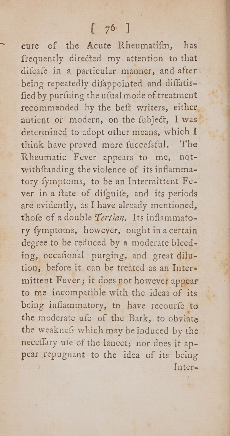 ae cure of the Acute Rheumatifm, has frequently diretted my attention to that difeafe in a particular manner, and after being repeatedly difappointed and difiatis-- fied by purfuing the ufual mode of treatment recommended by the beft writers, either, antient or modern, on the fubjea@t, I was determined to adopt other means, which I think have proved more fuccefsful. The ) Rheumatic Fever appeats to me, not- 7 withi{tanding the violence of its inflamma- tory fymptoms, to be an Intermittent Fe- | ver ina ftate of difguife, and its periods | are evidently, as I have already mentioned, thofe of a double Tertian. Its inflammato- ry fymptoms, however, ought inacertain degree to be reduced by a moderate bleed- ing, occafional purging, and great dilu- tion, before it can be treated as an Inter- ‘ mittent Fever; it does not however appear 1 to me incompatible with the ideas of its being inflammatory, to have recourfe to the moderate ufe of the Bark, to obviate the weaknefs which may be induced by the neceflary ufe of the lancet; nor does it ap- pear repugnant to the idea of its being Inter- !
