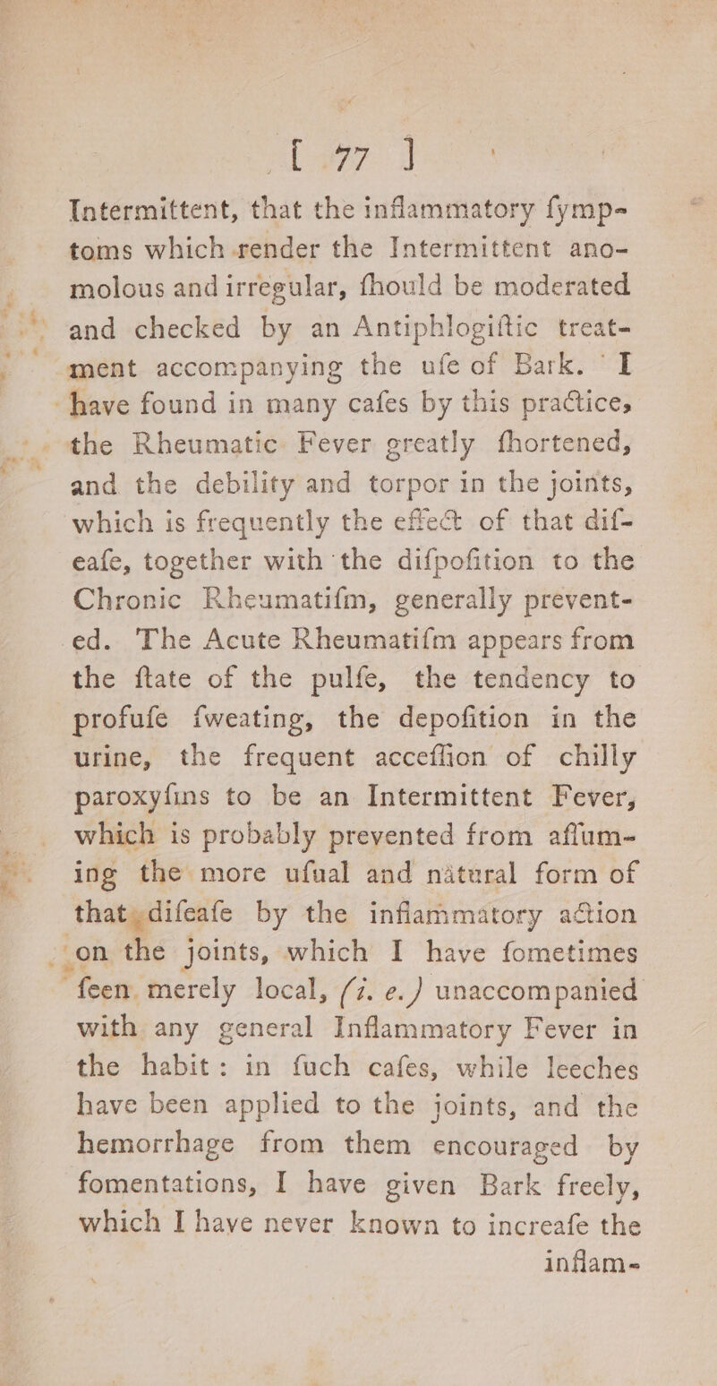le ge Intermittent, that the inflammatory fymp- toms which render the Intermittent ano- molous and irregular, fhould be moderated and checked by an Antiphlogiftic treat- ment accompanying the ufe of Bark. ‘I the Rheumatic Fever greatly fhortened, and the debility and torpor in the joints, eafe, together with the difpofition to the Chronic Rheumatifm, generally prevent- the ftate of the pulfe, the tendency to profufe fweating, the depofition in the urine, the frequent acceffion of chilly paroxyfins to be an Intermittent Fever, which is probably prevented from affum- ing the more ufual and natural form of that, difeafe by the inflammatory ation with any general Inflammatory Fever in have been applied to the joints, and the hemorrhage from them encouraged by fomentations, I have given Bark freely, which I have never known to increafe the infam-