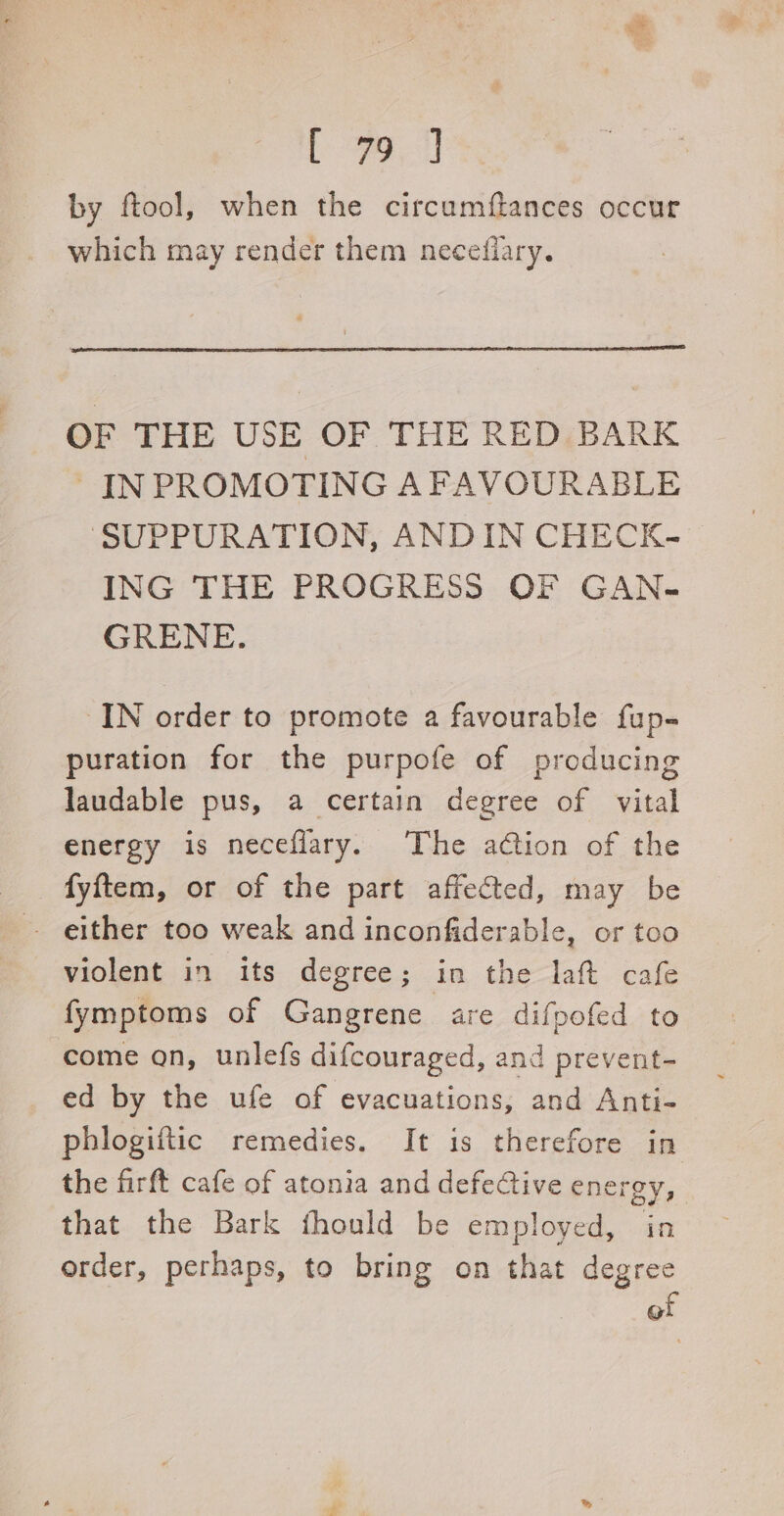 ta by ftool, when the circumflances occur which may render them necefiary. OF THE USE OF THE RED BARK IN PROMOTING AFAVOURABLE ‘SUPPURATION, AND IN CHECK- ING THE PROGRESS OF GAN- GRENE. IN order to promote a favourable fup- puration for the purpofe of producing laudable pus, a certain degree of vital energy is neceflary. The action of the fyftem, or of the part affected, may be violent in its degree; in the laft cafe fymptoms of Gangrene are difpofed to come qn, unlefs difcouraged, and prevent- ed by the ufe of evacuations, and Anti- phlogiftic remedies. It is therefore in the firft cafe of atonia and defective energy, that the Bark fhould be employed, in order, perhaps, to bring on that degree of