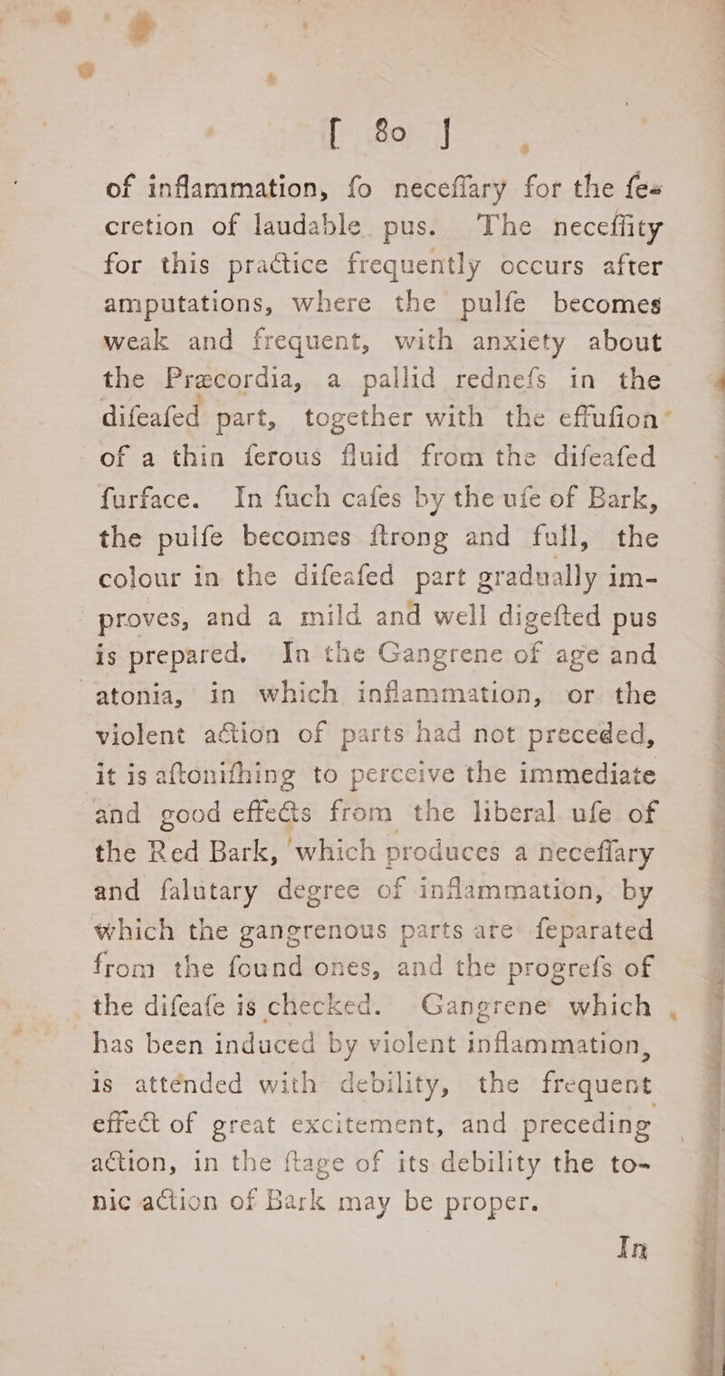 of inflammation, fo neceflary for the fes cretion of laudable pus. The neceffity for this practice frequently occurs after amputations, where the pulfe becomes weak and frequent, with anxiety about the Precordia, a pallid rednefs in the difeafed part, together with the effufion’ of a thin ferous fluid from the difeafed furface. In fuch cafes by the ufe of Bark, the pulfe becomes {trong and full, the colour in the difeafed part gradually im- proves, and a mild and well digefted pus is prepared. In the Gangrene of age and -atonia, in which inflammation, or. the violent a&amp;ion of parts had not preceded, it is aftonifhing to perceive the immediate and good effe@ts from the liberal ufe of the Red Bark, ‘which produces a neceffary and falutary degree of inflammation, by which the gangrenous parts are feparated from the found ones, and the progrefs of has been induced by violent inflammation, effect of great excitement, and preceding action, in the ftage of its debility the to- nic action of Bark may be proper. :