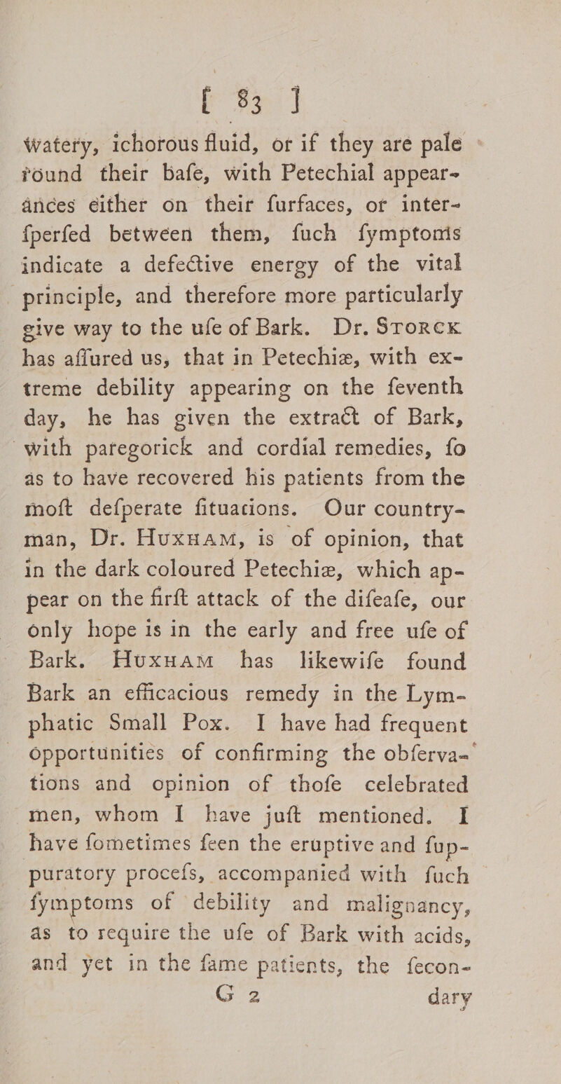 Pees Watery, ichorous fluid, or if they are pale round their bafe, with Petechial appear- ances either on their furfaces, or inter- {perfed between them, fuch fymptonis indicate a defective energy of the vital _ principle, and therefore more particularly give way to the ufeof Bark. Dr. Srorcx has affured us, that in Petechie, with ex- treme debility appearing on the feventh day, he has given the extract of Bark, with paregorick and cordial remedies, fo ds to have recovered his patients from the moft defperate fituacions. Our country- man, Dr. Huxuam, is of opinion, that in the dark coloured Petechie, which ap- pear on the firft attack of the difeafe, our only hope is in the early and free ufe of Bark. Huxuam has likewife found Bark an efficacious remedy in the Lym- phatic Small Pox. I have had frequent Opportunities of confirming the obferva- tions and opinion of thofe celebrated men, whom I have juft mentioned. I ave fometimes feen the eruptive and fup- puratory procefs, accompanied with fuch fymptoms of debility and malignancy, as to require the ufe of Bark with acids, and yet in the fame patients, the fecon- G 2 dary