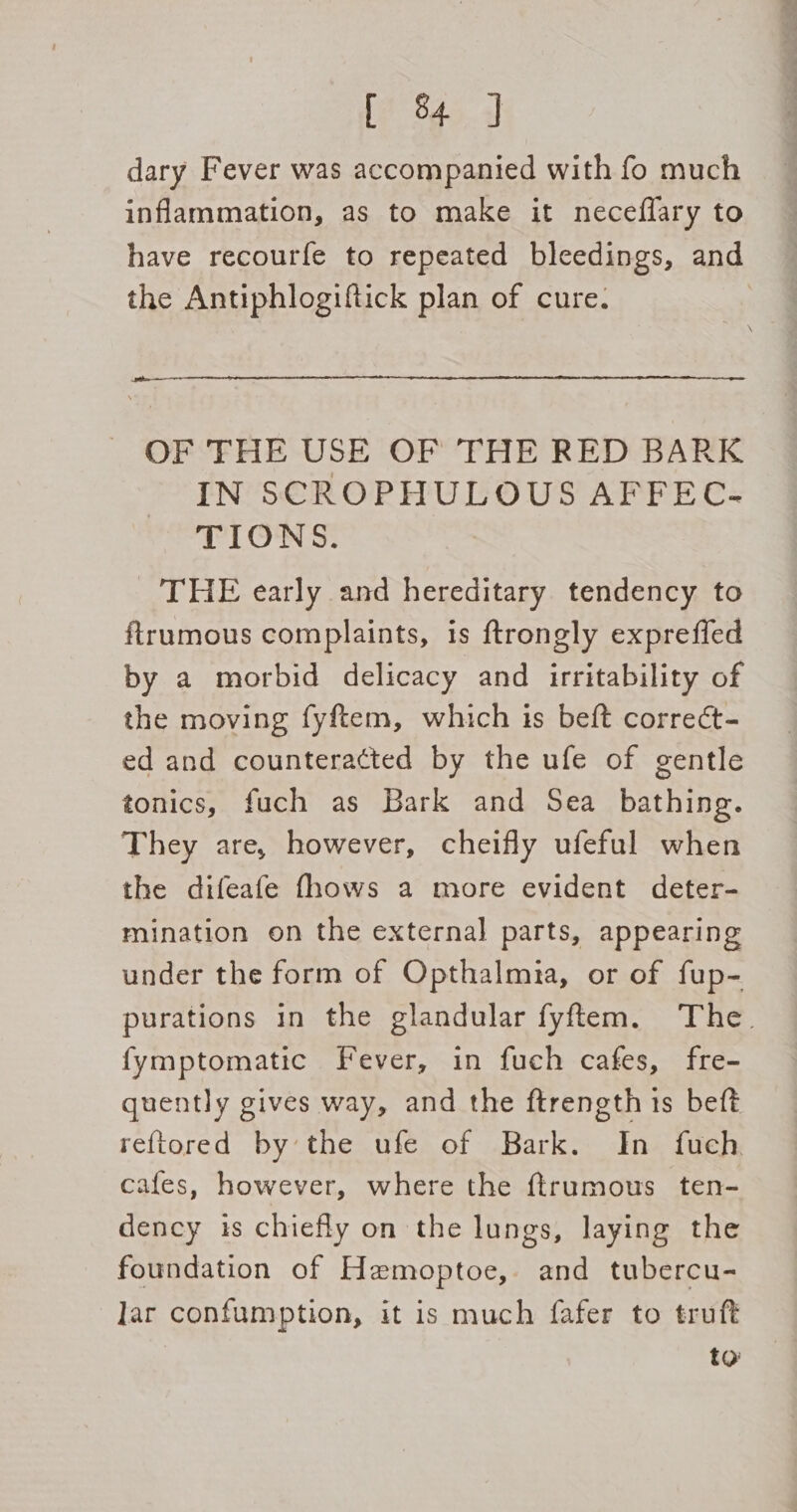 dary Fever was accompanied with fo much inflammation, as to make it neceflary to have recourfe to repeated bleedings, and the Antiphlogiftick plan of cure. OF THE USE OF THE RED BARK IN SCROPHULOUS AFFEC- TIONS. THE early and hereditary tendency to ftrumous complaints, is ftrongly expreffed by a morbid delicacy and irritability of the moving fyftem, which is beft correct- ed and counteracted by the ufe of gentle tonics, fuch as Bark and Sea bathing. They are, however, cheifly ufeful when the difeafe fhows a more evident deter- mination on the external parts, appearing under the form of Opthalmia, or of fup- purations in the glandular fyftem. The. fymptomatic Fever, in fuch cafes, fre- quently gives way, and the ftrength ts beft reftored by the ufe of Bark. In fuch cafes, however, where the ftrumous ten- dency is chiefly on the lungs, laying the foundation of Hemoptoe, and tubercu- lar confumption, it is much fafer to truft to