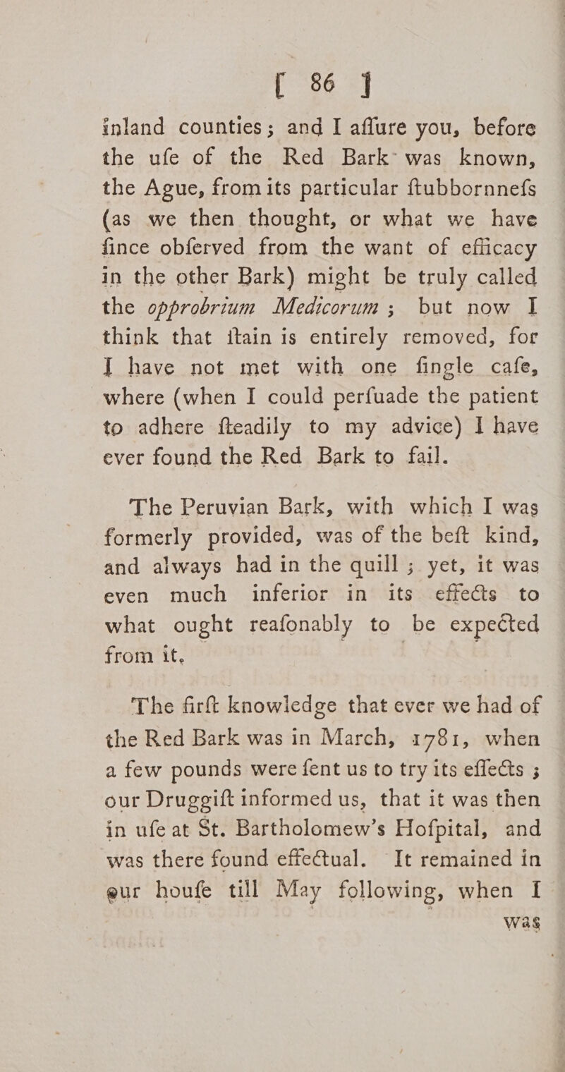 inland counties; and I affure you, before the ufe of the Red Bark’ was known, the Ague, from its particular ftubbornnefs (as we then thought, or what we have fince obferved from the want of efficacy in the other Bark) might be truly called the opprobrium Medicorum ; but now I think that itain is entirely removed, for IT have not met with one fingle cafe, where (when I could perfuade the patient to adhere fteadily to my advice) I have ever found the Red Bark to fail. The Peruvian Bark, with which I was formerly provided, was of the beft kind, and always had in the quill ; yet, it was even much inferior in its effects to what ought reafonably to be expected from it, | | . The firft knowledge that ever we had of the Red Bark was in March, 1781, when a few pounds were fent us to try its effects ; our Druggift informed us, that it was then in ufe at St. Bartholomew’s Hofpital, and was there found effectual. It remained in @ur houfe till May following, when I Was