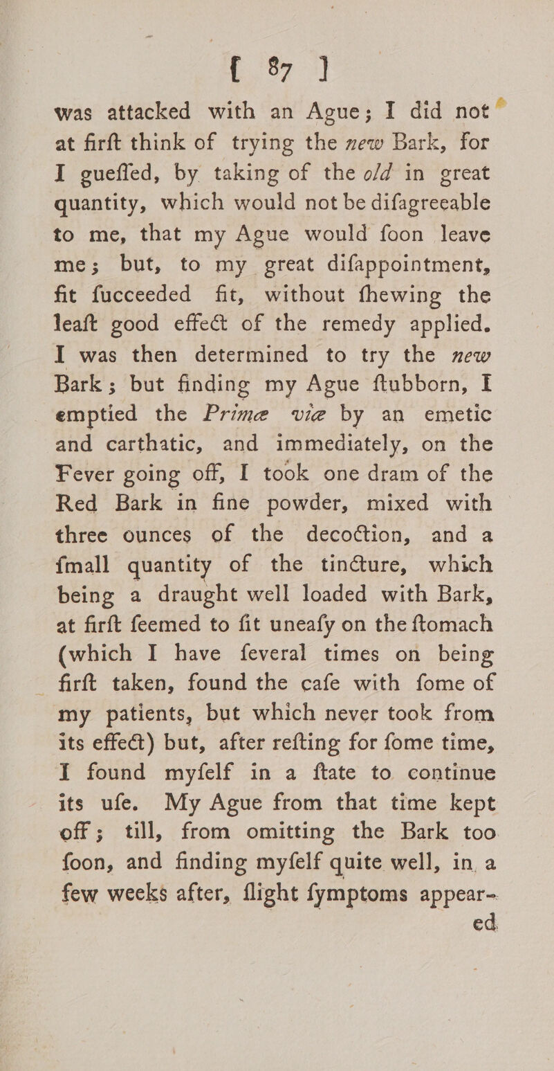 was attacked with an Ague; I did not” at firft think of trying the zew Bark, for I gueffed, by taking of the o/d in great quantity, which would not be difagreeable to me, that my Ague would foon leave me; but, to my great difappointment, fit fucceeded fit, without fhewing the leaft good effect of the remedy applied. I was then determined to try the new Bark ; but finding my Ague ftubborn, I emptied the Prime vie by an emetic and carthatic, and immediately, on the Fever going off, I took one dram of the Red Bark in fine powder, mixed with three ounces of the decoétion, and a {mall quantity of the tincture, which being a draught well loaded with Bark, at firft feemed to fit uneafy on the ftomach (which I have feveral times on being firft taken, found the cafe with fome of my patients, but which never took from its effect) but, after refting for fome time, I found myfelf in a ftate to continue its ufe. My Ague from that time kept off; till, from omitting the Bark too foon, and finding myfelf quite well, in a few weeks after, flight fymptoms appear- ed