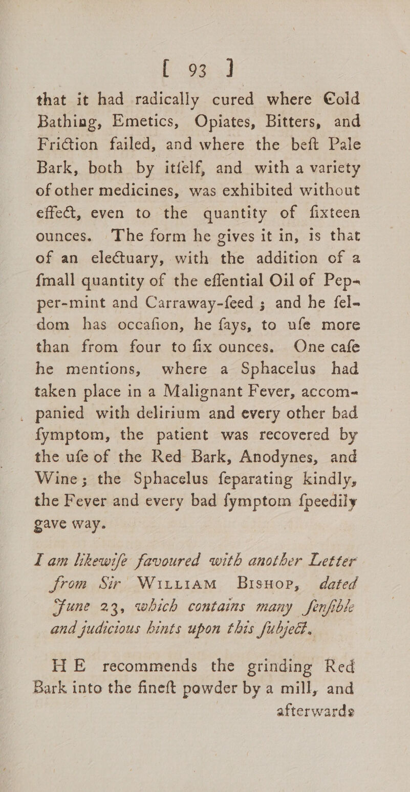 fear 4 that it had radically cured where €old Bathing, Emetics, Opiates, Bitters, and Friction failed, and where the beft Pale Bark, both by itfelf, and with a variety of other medicines, was exhibited without effect, even to the quantity of fixteen ounces. The form he gives it in, 1s that of an electuary, with the addition of a {mall quantity of the effential Oil of Pep- per-mint and Carraway-feed ; and he fel- dom has occafion, he fays, to ufe more than from four to fix ounces. One cafe he mentions, where a Sphacelus had taken place in a Malignant Fever, accom- _ panied with delirium and every other bad fymptom, the patient was recovered by the ufe of the Red Bark, Anodynes, and Wine; the Sphacelus feparating kindly, the Fever and every bad fymptom f{peedily gave way. Tam hkewife favoured with another Letter from Sir Wiirt1AmM Bisuop, dated Fune 23, which contains many fenfible and judicious hints upon this fubjedt. HiE recommends the grinding Red Bark into the fineft powder by a mill, and afterwards