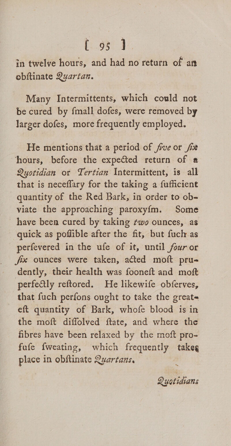eee le in twelve hours, and had no return of an obftinate Quartan. Many Intermittents, which could not be cured by fmall dofes, were removed by larger dofes, more frequently employed. He mentions that a period of fve or fix hours, before the expected return of a Quotidian or Tertian Intermittent, is all that is neceflary for the taking a fufficient quantity of the Red Bark, in order to ob- viate the approaching paroxy{m. Some have been cured by taking ¢wo ounces, as quick as poffible after the fit, but fuch as perfevered in the ufe of it, until four or fx ounces were taken, acted moft pru- dently, their health was fooneft and moft perfectly reftored. He likewife obferves, that fuch perfons ought to take the great« eft quantity of Bark, whofe blood is in the moft diffolved ftate, and where the fibres have been relaxed by the moft pro- fufe {weating, which frequently oo place in obftinate Quartans. ™ Queidans