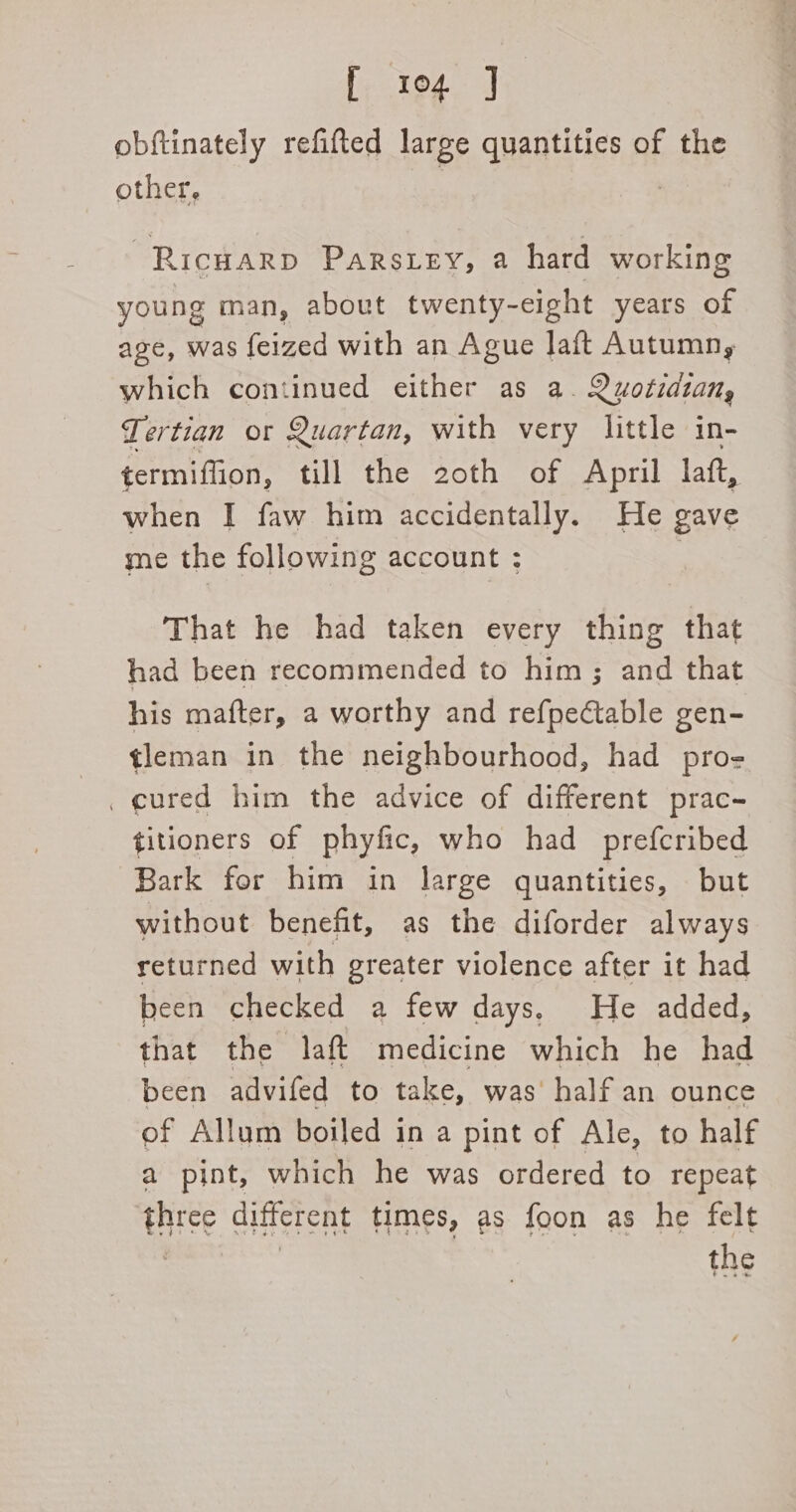 obftinately refifted large quantities of the other, ~Ricuarp Parszey, a hard working young man, about twenty-eight years of age, was feized with an Ague Jaft Autumn, which continued either as a. Quotidzan, Tertian or Quartan, with very little in- termiflion, till the 2oth of April laft, when I faw him accidentally. He gave me the following account : That he had taken every thing that had been recommended to him; and that his mafter, a worthy and refpectable gen- tleman in the neighbourhood, had pro- _ cured him the advice of different prac- titioners of phyfic, who had prefcribed Bark for him in large quantities, but without benefit, as the diforder always returned with greater violence after it had been checked a few days, He added, that the laft medicine which he had been advifed to take, was’ half an ounce of Allum boiled in a pint of Ale, to half a pint, which he was ordered to repeat three different times, as foon as he felt the