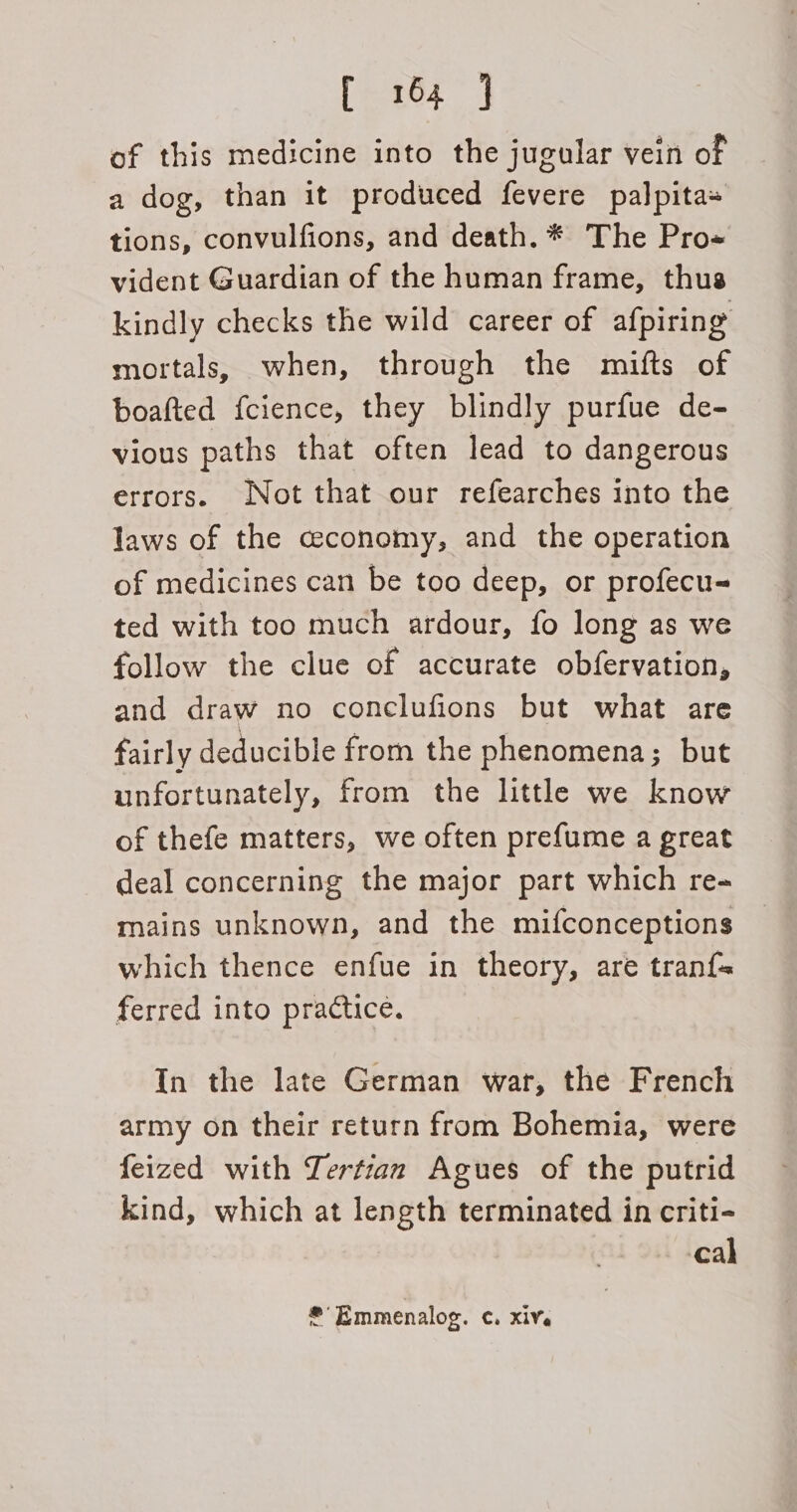 of this medicine into the jugular vein of a dog, than it produced fevere palpita+ tions, convulfions, and death. * The Pro« vident Guardian of the human frame, thus kindly checks the wild career of afpiring mortals, when, through the mifts of boafted fcience, they blindly purfue de- vious paths that often lead to dangerous errors. Not that our refearches into the laws of the ceconomy, and the operation of medicines can be too deep, or profecu- ted with too much ardour, fo long as we follow the clue of accurate obfervation, and draw no conclufions but what are fairly deducible from the phenomena; but unfortunately, from the little we know of thefe matters, we often prefume a great deal concerning the major part which re- mains unknown, and the mifconceptions which thence enfue in theory, are tranf{= ferred into practice. In the late German war, the French army on their return from Bohemia, were feized with Lertian Agues of the putrid kind, which at length terminated in criti- cal * Emmenalog. ¢. xive