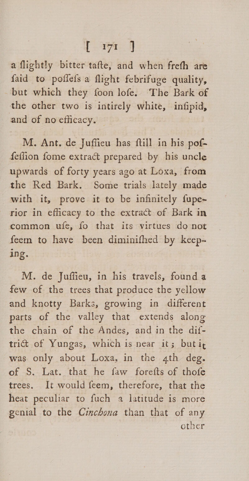 1 A J a flightly bitter tafte, and when frefh are faid to poflefs a flight febrifuge quality, but which they foon lofe. The Bark of the other two is intirely white, Enipat, and of no 9 eflicacy. M. Ant. de Juffieu has ftill in his pof- feflion fome extract prepared by his uncle upwards of forty years ago at Loxa, from the Red Bark. Some trials lately made with it, prove it to be infinitely fupe~ rior in eflicacy to the extract of Bark in common ufe, fo that its virtues do not feem to have been diminifhed by keep- ing. M. de Juffieu, in his travels, found a few of the trees that produce the yellow and knotty Barks, growing in different parts of the valley that extends along the chain of the Andes, and in the dif- trict of Yungas, which is near it; but ig was only about Loxa, in the 4th deg. of S. Lat. that he faw forefts of thofe trees. It would feem, therefore, that the heat peculiar to fuch a latitude is more genial to the Czmchona than that of any other