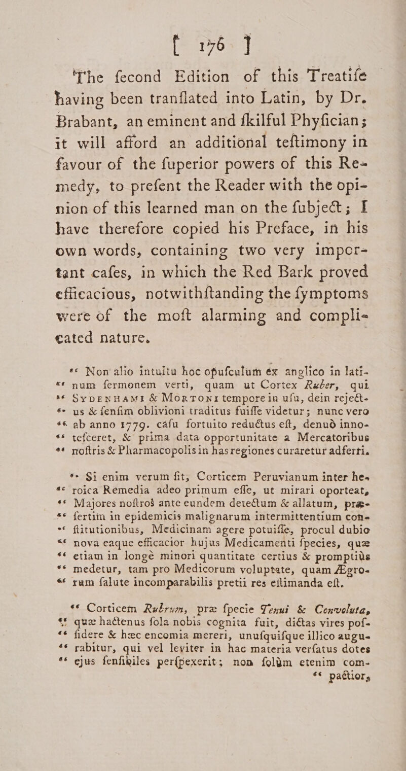 [P1759 ] he fecond Edition of this Treatife having been tranflated into Latin, by Dr. Brabant, an eminent and fkilful Phyfician ; it will afford an additional teftimony in favour of the fuperior powers of this Re- medy, to prefent the Reader with the opi- nion of this learned man on the fubjett; I have therefore copied his Preface, in his own words, containing two very impcr- tant cafes, in which the Red Bark proved efficacious, notwithftanding the fymptoms were Of the moft alarming and compli- cated nature. | *¢ Non alio intuitu hoc opufculum éx anglico in lati- ** num fermenem verti, quam ut Cortex Reber, qui © SypENHAMI &amp; Mortonx tempore in uly, dein rejeét- *- us &amp; fenfim oblivioni traditus fuiffe videtur; nunc vero «6 ab anno 177g. cafu fortuito reductus eft, denud inno- ** tefceret, &amp; prima data opportunitate a Mercatoribus ** noftris &amp; Pharmacopolisin has regiones curaretur adferti. ‘&gt; Si enim verum fit, Corticem Peruvianum inter hes «« roica Remedia adeo primum effe, ut mirari oporteat, ‘© Majores noftro$ ante eundem dete&amp;tum &amp; allatum, pra- «« fertim in epidemicis malignarum intermittentium cons ** flitutionibus, Medicinam agere potuifle, procul dubio &lt;* nova eaque efficacior hujus Medicamenti {pecies, quz ** etiam in longé minori quantitate certius &amp; promptils ** medetur, tam pro Medicorum voluptate, quam Aigro- «*« rum falute incomparabilis pretii res eflimanda eft. — ** Corticem Rubrum, pre fpecie Yenut &amp; Conveluta, “* qua hactenus fola nobis cognita fuit, di€tas vires pof- ** fidere &amp; hec encomia mereri, unuf{quifque illico augu- «* rabitur, qui vel leviter in hac materia verfatus dotes ** ejus fenfikiles per{pexerit; nom foljm etenim com- *« pattior,