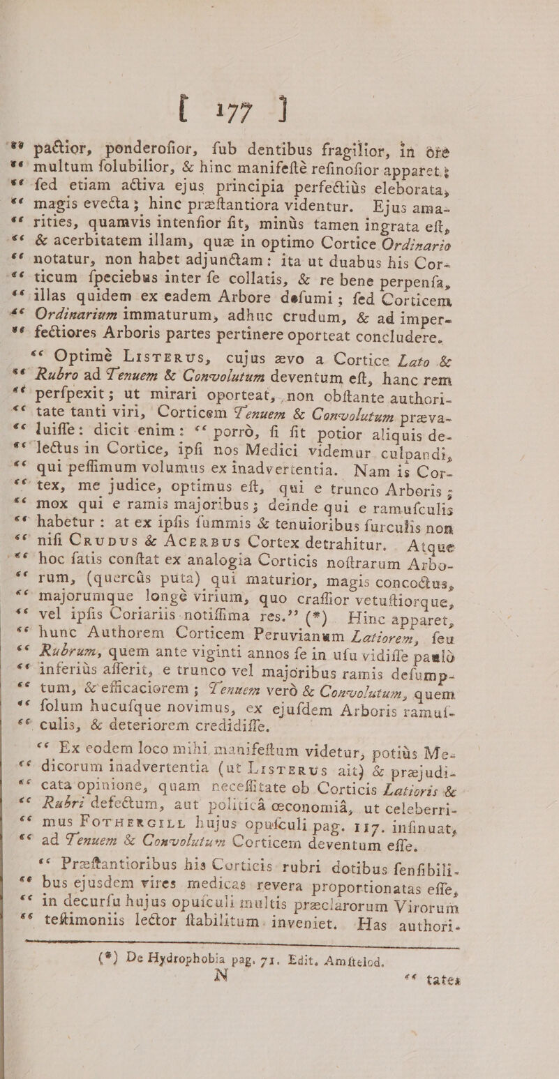 “6@ 66 e¢ e¢ ee Ss 3 &amp;¢é €¢ 66 [S377 3) pactior, ponderofior, fub dentibus fragilior, in ate multum folubilior, &amp; hinc manifefté refinofior apparet.3 fed etiam activa ejus principia perfeétiis eleborata, magis evecta; hine preitantiora videntur. Ejus ama- rities, quamvis intenfior fit, minis tamen ingrata eft, &amp; acerbitatem illam, quz in optimo Cortice Ordinario notatur, non habet adjunctam: ita ut duabus his Cor- ticum fpeciebus inter fe collatis, &amp; re bene perpenia, illas quidem ex eadem Arbore defumi; fed Corticem Ordixarium immaturum, adhuc crudum, &amp; ad imper-= fectiores Arboris partes pertinere oporteat concludere. Rubro ad Tenuem &amp; Convolutum deventum eft, hanc rem perfpexit ; ut mirari oporteat,.non obftante authori. tate tanti viri, Corticem Yenuem &amp; Convolutum preva- luiffe: dicit-enim: &lt;«* porro, fi fit potior aliquis de- qui peflimum volumus ex inadverientia. Nam is Cor- mox qui e ramis majoribus; deinde qui e ramufculis nifiCrupus &amp; Acersus Cortex detrahitur. Atque hoc fatis conftat ex analogia Corticis noftrarum Arbo- rum, (quercis puta) gui maturior, magis concoctus, majorumque longé virium, quo craflior vetuftiorque, vel ipfis Coriariis notifima res.” (*).. Hinc apparet, hunc Authorem Corticem Peruvianam Latiorem, feu Rubrum, quem ante viginti annos fe in ufu vidifle pawlo inferius afferit, e trunco vel majoribus ramis defump- tum, &amp;efficaciorem ; Yenuem verd &amp; Cony olutum., quem folum hucufque novimus, ex ejufdem Arboris ramut- «* Ex eodem loco mihi, manifeftum videtur, potius Mez dicorum inadvertentia (ut Lisrerws ait) &amp; praejudi- cata opinione, quam neceflitate ob Corticis Latjoris &amp; Rabri defetum, aut politica ceconomia, ut celeberri- mus Foraereriy hujus oputculi pag. 117. infinuat, ad Tenuem &amp; Convolutum Corticerm deventum effe, ‘* Preeftantioribus his Corticis rubri dotibus fenfibili- bus ejusdem vires medicas revera proportionatas effe, in decurfu hujus opuiculi multis preclarorum Virorum ‘Has authori. (*) De Hydrophobia pag. 71. Edit, Amftelod, N “* tates