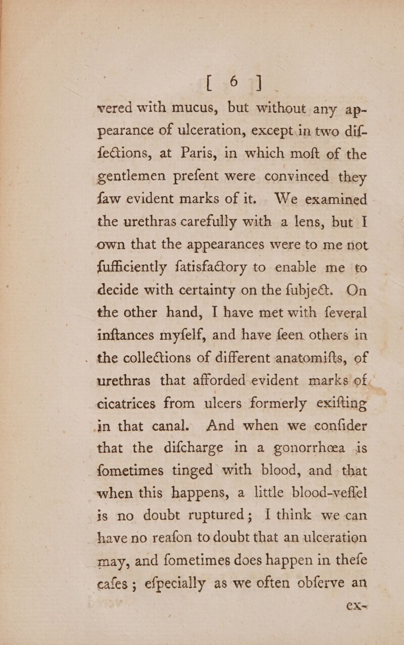 [ gO: is vered with mucus, but without any ap- pearance of ulceration, except.in two dif- feCtions, at Paris, in which moft of the gentlemen prefent were convinced they faw evident marks of it. We examined the urethras carefully with a lens, but I own that the appearances were to me not fufficiently fatisfactory to enable me to decide with certainty on the fubje@. On the other hand, I have met with feveral inftances myfelf, and have feen others in . the collections of different anatomifts, of urethras that afforded evident marks of. cicatrices from ulcers formerly exifting in that canal. And when we confider that the difcharge in a gonorrhea is fometimes tinged with blood, and that when this happens, a little blood-veffel is no doubt ruptured; I think we can have no reafon to doubt that an ulceration may, and fometimes does happen in thefe cafes ; efpecially as we often obferve an eX-=