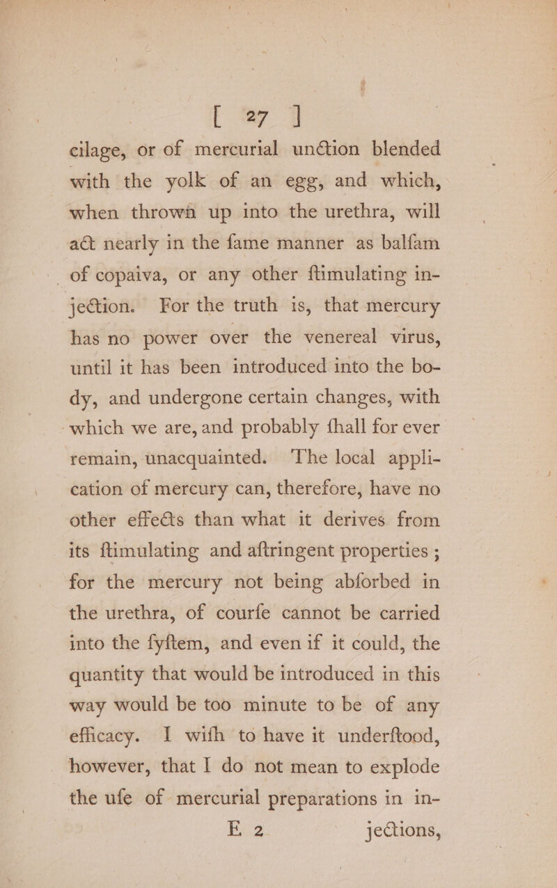 [ wy | cilage, or of mercurial undtion blended with the yolk of an egg, and which, when throwa up into the urethra, will act nearly in the fame manner as balfam -_ of copaiva, or any other flimulating in- jection. For the truth is, that mercury has no power over the venereal virus, until it has been introduced into the bo- dy, and undergone certain changes, with which we are, and probably fhall for ever remain, unacquainted. ‘The local appli- cation of mercury can, therefore, have no other effets than what it derives from its ftimulating and aftringent properties ; for the mercury not being abforbed in the urethra, of courfe cannot be carried into the fyftem, and even if it could, the quantity that would be introduced in this way would be too minute to be of any efficacy. I wifh to have it underftood, however, that I do not mean to explode the ufe of mercurial preparations in in-