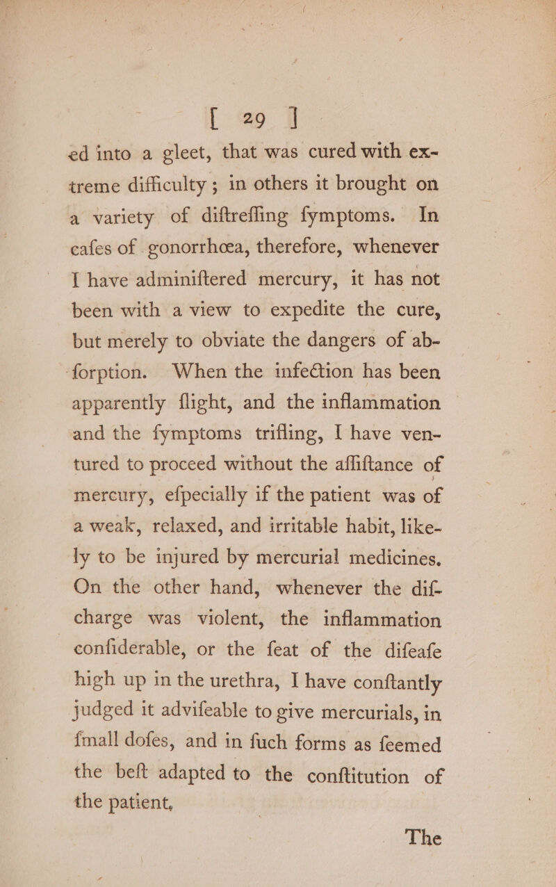 ed into a gleet, that was cured with ex- treme difficulty ; in others it brought on a variety of diftrefling fymptoms. In cafes of gonorrhcea, therefore, whenever I have adminiftered mercury, it has not been with a view to expedite the cure, but merely to obviate the dangers of ab- forption. When the infection has been apparently flight, and the inflammation and the fymptoms trifling, I have ven- tured to proceed without the afliftance of mercury, efpecially if the patient was of a weak, relaxed, and irritable habit, like- ly to be injured by mercurial medicines, On the other hand, whenever the dif charge was violent, the inflammation — confiderable, or the feat of the difeafe high up in the urethra, I have conftantly judged it advifeable to give mercurials, in {mall dofes, and in fuch forms as feemed the beft adapted to the conttitution of the patient,