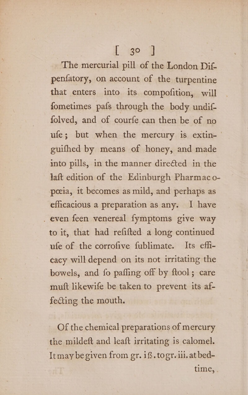 The mercurial pill of the London Dit penfatory, on account of the turpentine that enters into its compofition, will fometimes pafs through the body undif- folved, and of courfe can then be of no ufe; but when the mercury is extin-— guifhed by means of honey, and made into pills, in the manner directed in the laft edition of the Edinburgh Pharmac o- poeia, it becomes as mild, and perhaps as efficacious a preparation as any. I have . even feen venereal fymptoms give way to it, that had refifted a long continued ufe of the corrofive fublimate. Its efh- cacy will depend on its not irritating the bowels, and fo pafling off by ftool; care muft likewife be taken to prevent its af- fecting the mouth. Of the chemical preparations of mercury the mildeft and leaft irritating is calomel. Itmay be given from gr. 1%. togr. i. at bed- time,