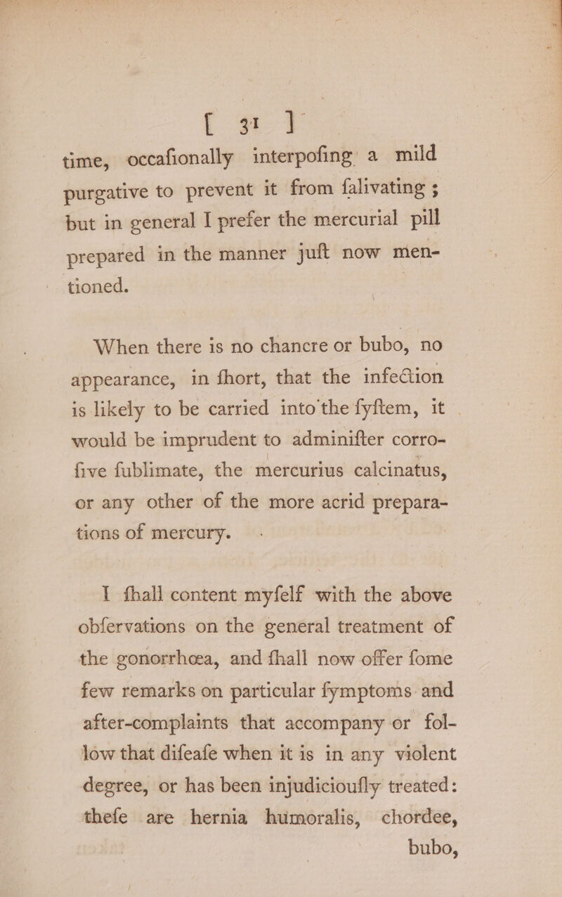 time, occafionally interpofing’ a mild purgative to prevent it from falivating ; but in general I prefer the mercurial pill prepared in the manner juft now men- tioned. When there is no chancre or bubo, no appearance, in fhort, that the infection is likely to be carried into the fyftem, ae would be imprudent to adminifter corro- five fublimate, the ‘mercurius calcinatus, or any other of the more acrid prepara- tions of mercury. I fhall content myfelf with the above obfervations on the general treatment of the gonorrhoea, and fhall now offer fome few remarks on particular fymptoms and after-complaints that accompany or fol- low that difeafe when it is in any violent degree, or has been injudicioufly treated: thefe are hernia humoralis, chordee, bubo,
