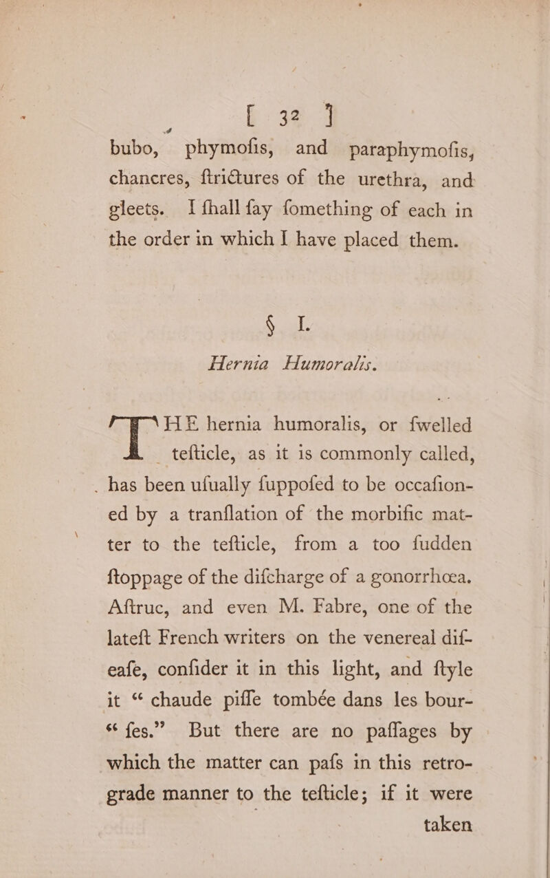 é hk: 384 bubo, phymofis, and paraphymofis, chancres, ftrictures of the urethra, and gleets. I fhallfay fomething of each in the order in which I have placed them. § 1. Hernia Humoralis. HE hernia humoralis, or fwelled _ tefticle, as it 1s commonly called, . has been ufually {uppofed to be occafion- ed by a tranflation of the morbific mat- ter to the tefticle, from a too fudden ftoppage of the difcharge of a gonorrhoea. Aftruc, and even M. Fabre, one of the lateft French writers on the venereal dif- eafe, confider it in this light, and ftyle it “ chaude piffe tombée dans les bour- ** fes.”” But there are no paflages by which the matter can pafs in this retro- grade manner to the tefticle; if it were
