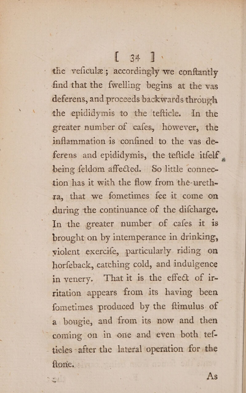 { a4 J: / the veficule ; accordingly we conftantly find that the {welling begins at the vas deferens, and proceeds backwards through the epididymis to the tefticle. In the greater number of cafes, however, the inflammation is confined to the vas de- being feldom affected. So little connec- tion has it with the flow from the-ureth- ra, that we fometimes fee it come on during the continuance of the difcharge, In the greater number of cafes it 1s brought on by intemperance in drinking, violent exercife, particularly riding on horfeback, catching cold, and indulgence in venery. ‘That it 1s the effe&amp; of ir- ritation appears from its having been fometimes produced by the ftimulus. of a bougie, and from its now and then ~~ coming on in one and even both tef- ticles after the lateral operation for the fione. : As x
