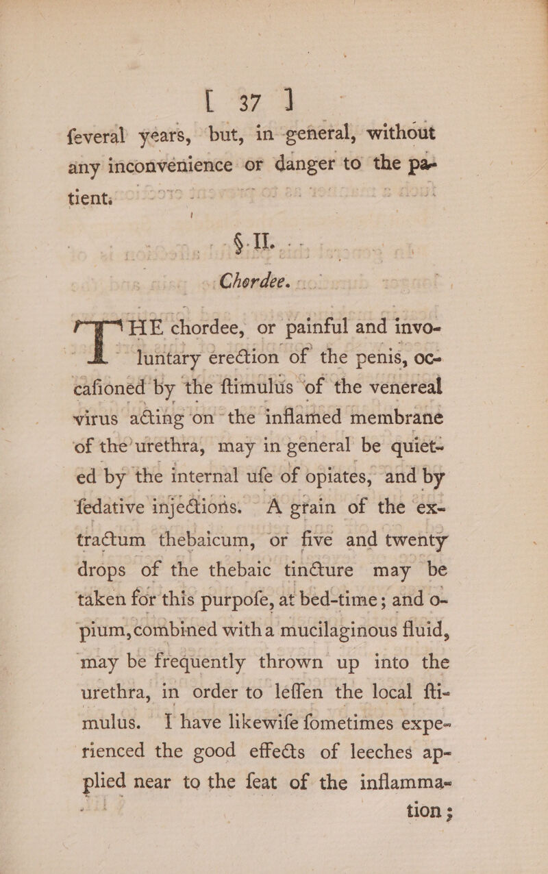 L S74 feveral years, but, in general, without any inconvenience or e.dange to the pe tient , -Chordee. ‘HE chordee, or painful and i invo- ~~ Juntary ereCtion of the penis, Oc- cafioned by the ftimulus ‘of the venereal virus a@ing ‘onthe inflamed membrane of the’urethra, may in general be quiet- ed by the internal ufe of opiates, and by fedative injedions. A gtain of the ex- tractum thebaicum, or five and twenty drops of the thebaic tin@ure may be taken for this purpofe, at bed-time; and o- ‘pium, combined witha mucilaginous fluid, may be frequently thrown up into the urethra, in order to leffen the local fti- mulus. 1 have likewife fometimes expe- rienced the good effects of leeches ap- ue near to the feat of the inflamma~ tion ;