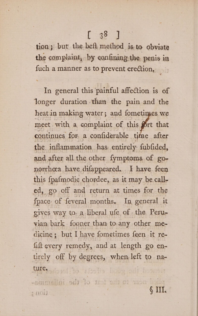 eg tion ;' but the beft method isto obviate the complaint, by confining.the, penis in fuch a manner as to prevent erection, In general this painful affection is of longer duration than the pain and the heat in making water; and fometimes we | meet. with a complaint of this rt that continues for. a confiderable tii 1e after the inflammation. has, entirely: fubfided, and after all the other fymptoms of go- norrhoea. have difappeared. . | have feen this fpafmodic chordee,, as it may be call- ed, go off and return at times for the fpace: of feveral months. In general it gives way to; a-liberal ufe of the Peru- viam bark fooner than to. any other me- dicine ; ; but I have fometimes feen it re- fitt every remedy, and at length go en- trely off by degrees, when, left to na- ture ° § Ill.