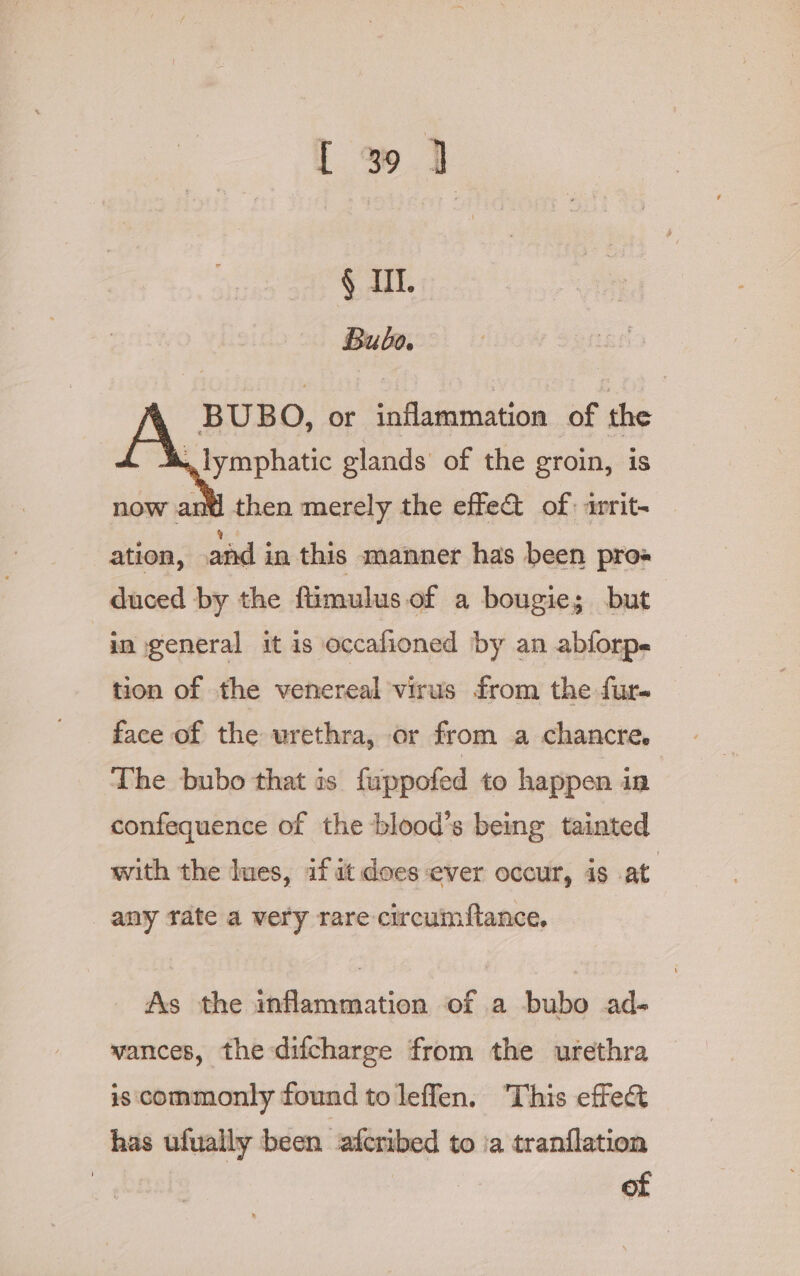 I 3 ] § I. Bubo. BUBO, or inflammation of the lymphatic glands’ of the groin, is nd then merely the effe&amp; of: writ- ation, and in this manner has been pros duced by the fiimulus of a bougie; but in general it is occalioned by an abforp- tion of the venereal virus from the fur- face of the urethra, or from a chancre. The bubo that is fuppofed to happen in confequence of the blood’s being tainted with the ues, if it does ever occur, is at. any tate a very rare circuimftance. As the inflammation of a bubo ad- vances, the difcharge from the urethra is commonly found toleffen. This effect has ufually been afcribed to ia tranflation | of