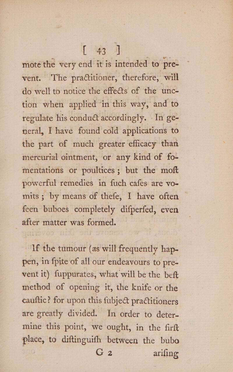 [ 3 4 moté the very end it is intended to pre- vent. The practitioner, therefore, will do well to notice the effects of the unc- tion when applied “in this way, and to ‘regulate his condu@ accordingly. - In ge- neral, I have found cold applications to the part of much greater efficacy than mercurial ointment, or any kind of fo- mentations or poultices; but the moft powerful remedies in fuch cafes are vo- mits; by means of thefe, I have often feen buboes completely difperfed, even _ after matter was formed. | ‘lf the tumour (as will frequently hap- pen, in fpite of all our endeavours to pre- vent it) fuppurates, what will be the beft method of opening it, the knife or the cauftic? for upon this fubje&amp; practitioners are greatly divided. In order to deter- aie to diftinguifh between the bubo G2 arifing