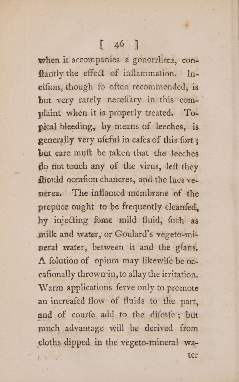 when it accompanies a gonorrheea, con- fiantly the effe&amp; of inflammation. In- cifion, though fo often recommended, is but. very rarely neceffary in this com-— plaint when it is properly treated. -To- pical bleeding, by means of leeches, is generally very ufeful in cafes of this fort but care muft be taken that the leeches do not touch any of the virus, left they fiould occafion chancres, and the lues ve~ méreas The inflamed membrane of the prepuce ought to be frequently cleanfed, by injeGting fome mild fluid, fich’ as milk and water, or Goulard’s vegetoumit meral water, between it and the glans. A folution of opium may likewife be oc- cafionally throwm in, to allay the irritation. Warm applications ferve only to promote an increafed flow of fluids to the part, and ‘of courfe add to the difeafe ; but much advantage will be derived from cloths dipped in the vegeto-mineral wa- ter