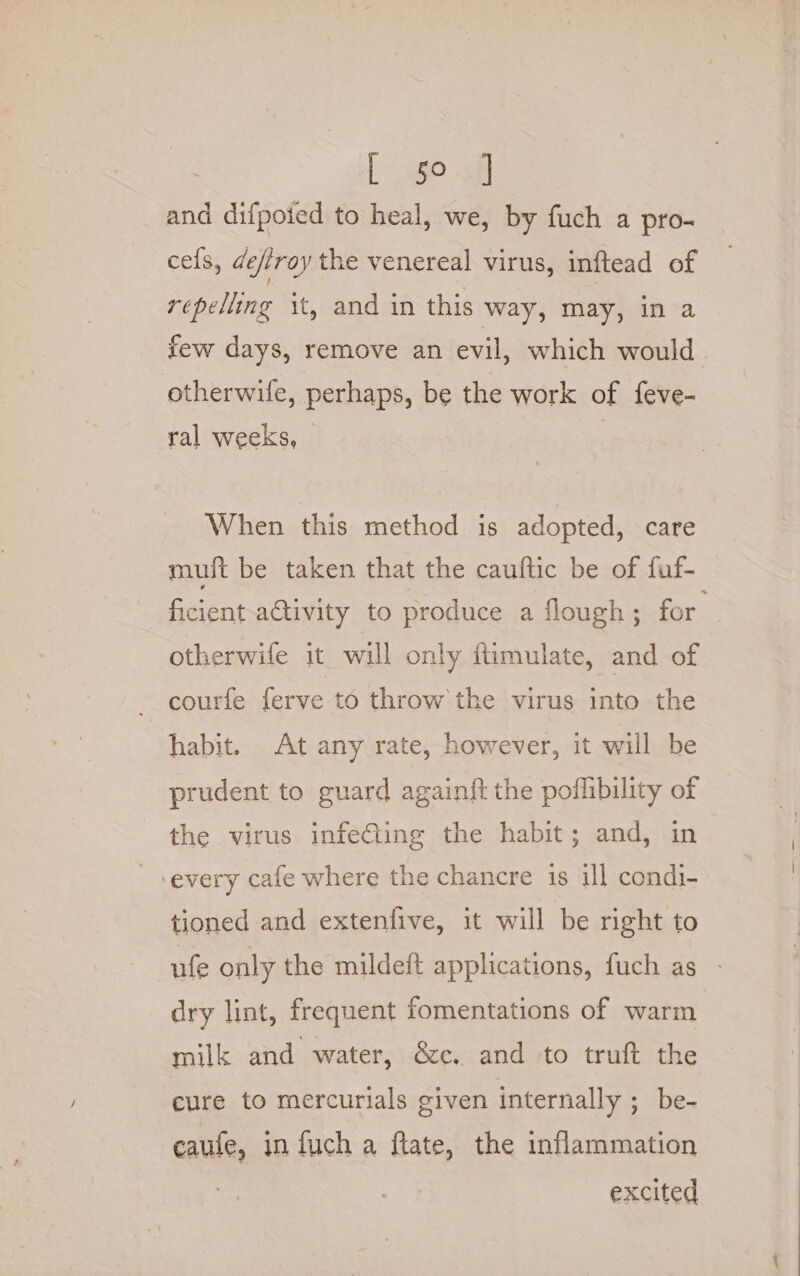 [ $0 and difpoied to heal, we, by fuch a pro- cefs, deftroy the venereal virus, inftead of repelling it, and in this way, may, in a few days, remove an evil, which would otherwife, perhaps, be the work of feve- ral weeks, When this method is adopted, care muft be taken that the cauftic be of fuf- ficient ativity to produce a flough ; for otherwife it will only fiimulate, and of courfe ferve to throw the virus into the habit. At any rate, however, it will be prudent to guard again{t the poflibility of the virus infeCling the habit; and, in every cafe where the chancre is ill condi- tioned and extenfive, it will be right to ufe only the mildeft applications, fuch as dry lint, frequent fomentations of warm milk and water, &amp;c. and to truft the cure to mercurials given internally ; be- caufe, infucha ftate, the inflammation excited