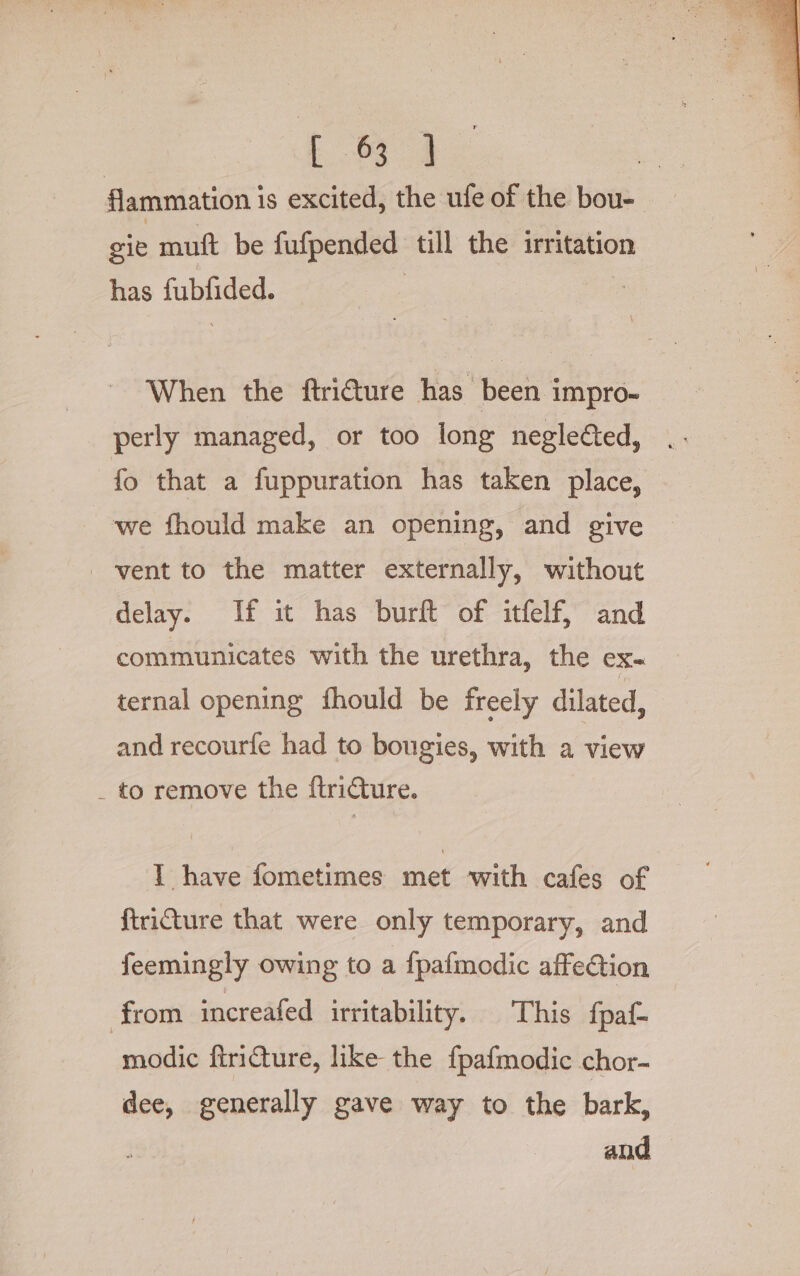 Lae flammation is excited, the ufe of the bou- sie muft be fufpended till the irritation has fubfided. | When the ftri€ture has been impro- perly managed, or too long negleéted, fo that a fuppuration has taken place, we fhould make an opening, and give vent to the matter externally, without delay. If it has burft of itfelf, and communicates with the urethra, the eX= ternal opening fhould be freely dilated, and recourfe had to bougies, with a view _ to remove the {tricture. IT have fometimes met with cafes of ftriCture that were only temporary, and feemingly owing to a {pafmodic affection from increafed irritability. This {paf- modic ftricture, like the fpafmodic chor- dee, generally gave way to the bark, and