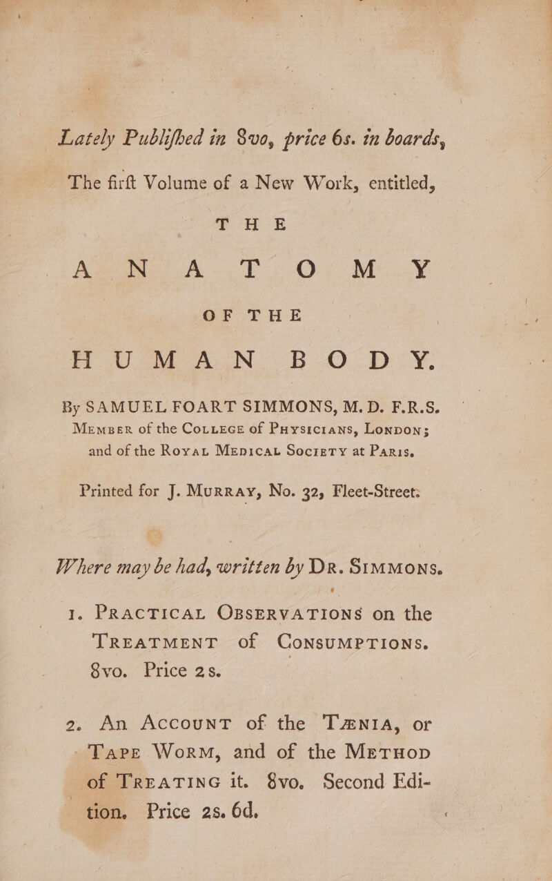 The firft Volume of a New Work, entitled, | * UW E foe A TO MOY | of Tur | 7 Ut AN. BODY, By SAMUEL FOART SIMMONS, M.D. F.R.S. Memeer of the Cotuece of Puysicrans, Lonpon; and of the Rovat Menicat Soczrery at Paris, Printed for J. Murray, No. 32, Fleet-Street: Where may be had, written by Dr. SiMMons. 1. PRACTICAL OBSERVATIONS on the ‘TREATMENT of CoNsUMPTIONS. Svo. Price 2s. 2. An AccounT of the Tania, or -Tape Worm, and of the Meruop of TREATING it. 8vo. Second Edi- tion. Price as. 6d.