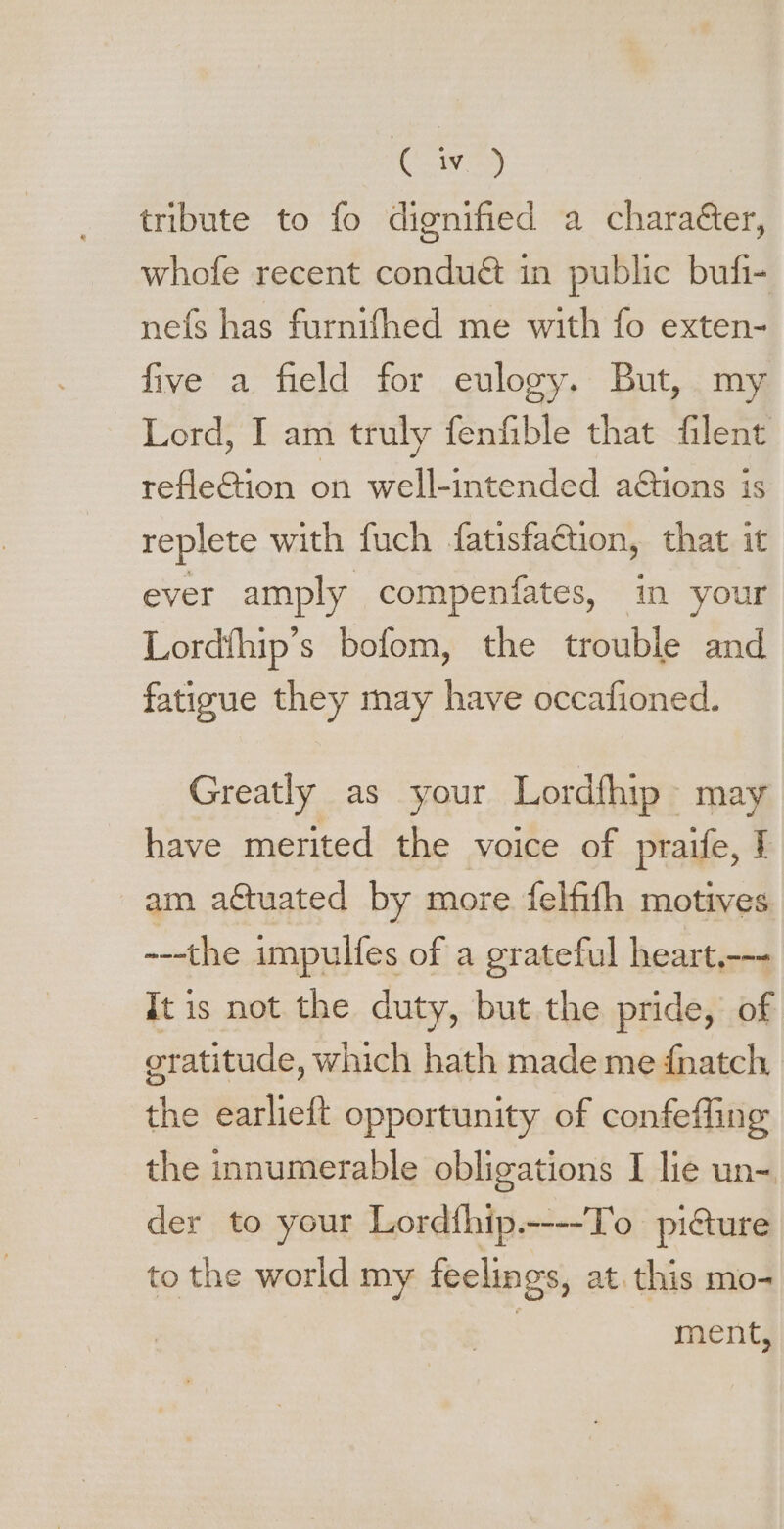 [ 19 tribute to fo dignified a chara&amp;er, whofe recent condu&amp; in public bufi- neís has furnifhed me with fo exten- five a field for eulogy. But, my Lord, I am truly fenfible that filent refle&amp;ion on well-intended a&amp;ions is replete with fuch fatisfaction, that it ever amply compenfates, in your Lordíhip's bofom, the trouble and fatigue they may have occafioned. Greatly as your Lordfhip~ may have merited the voice of praife, I am actuated by more felfith motives ---the impulfes of a grateful heart.--- It is not the duty, but the pride, of gratitude, which hath made me {natch the earlieft opportunity of confefling the innumerable obligations I lie un- der to your Lordthip.----To picture to the world my feelings, at. this mo- ment,