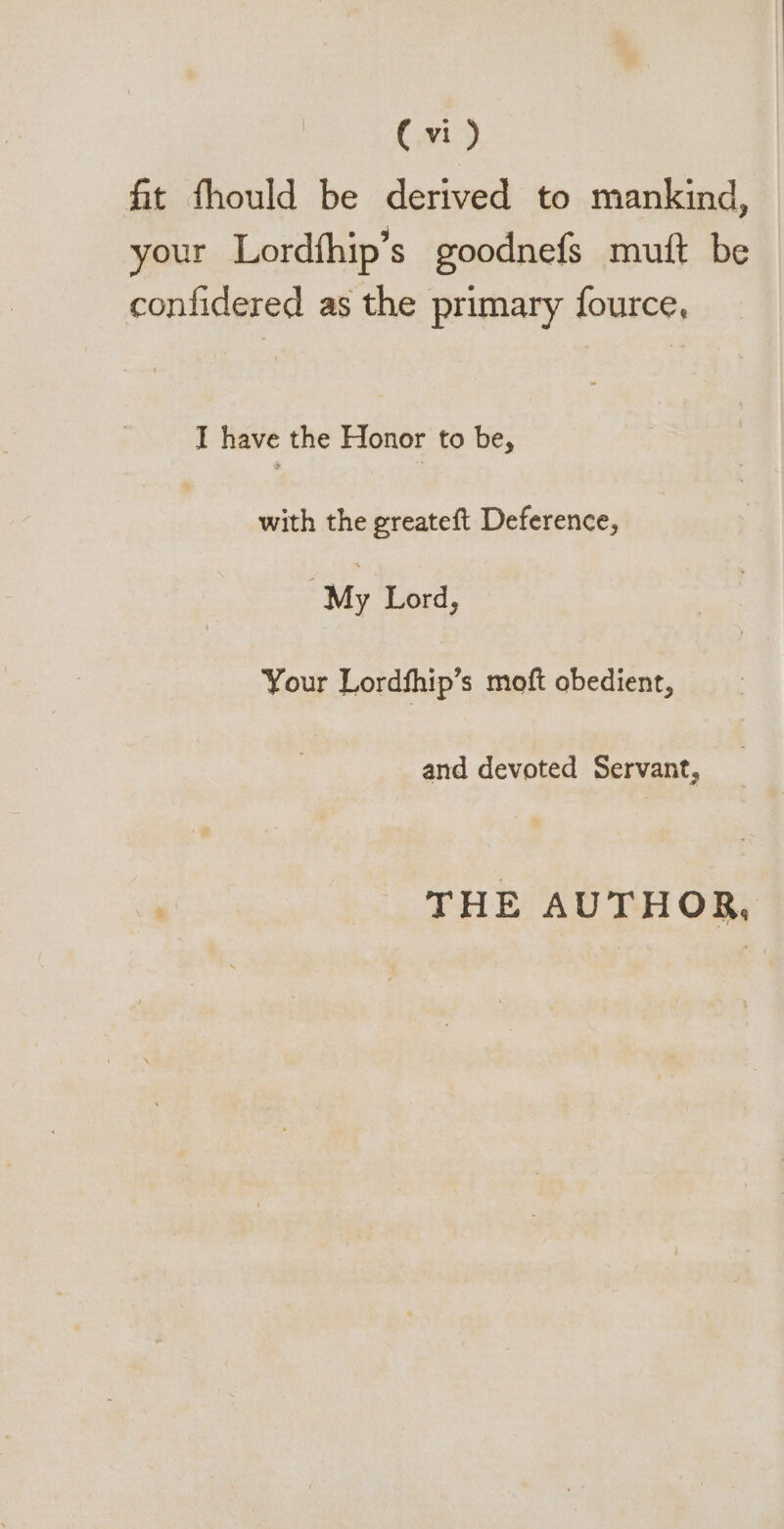 fit fhould be derived to mankind, your Lordíhip's goodnefs mut be confidered as the primary fource, I have the Honor to be, with the greateft Deference, My Lord, Your Lordfhip's moft obedient, and devoted Servant, THE AUTHOR,