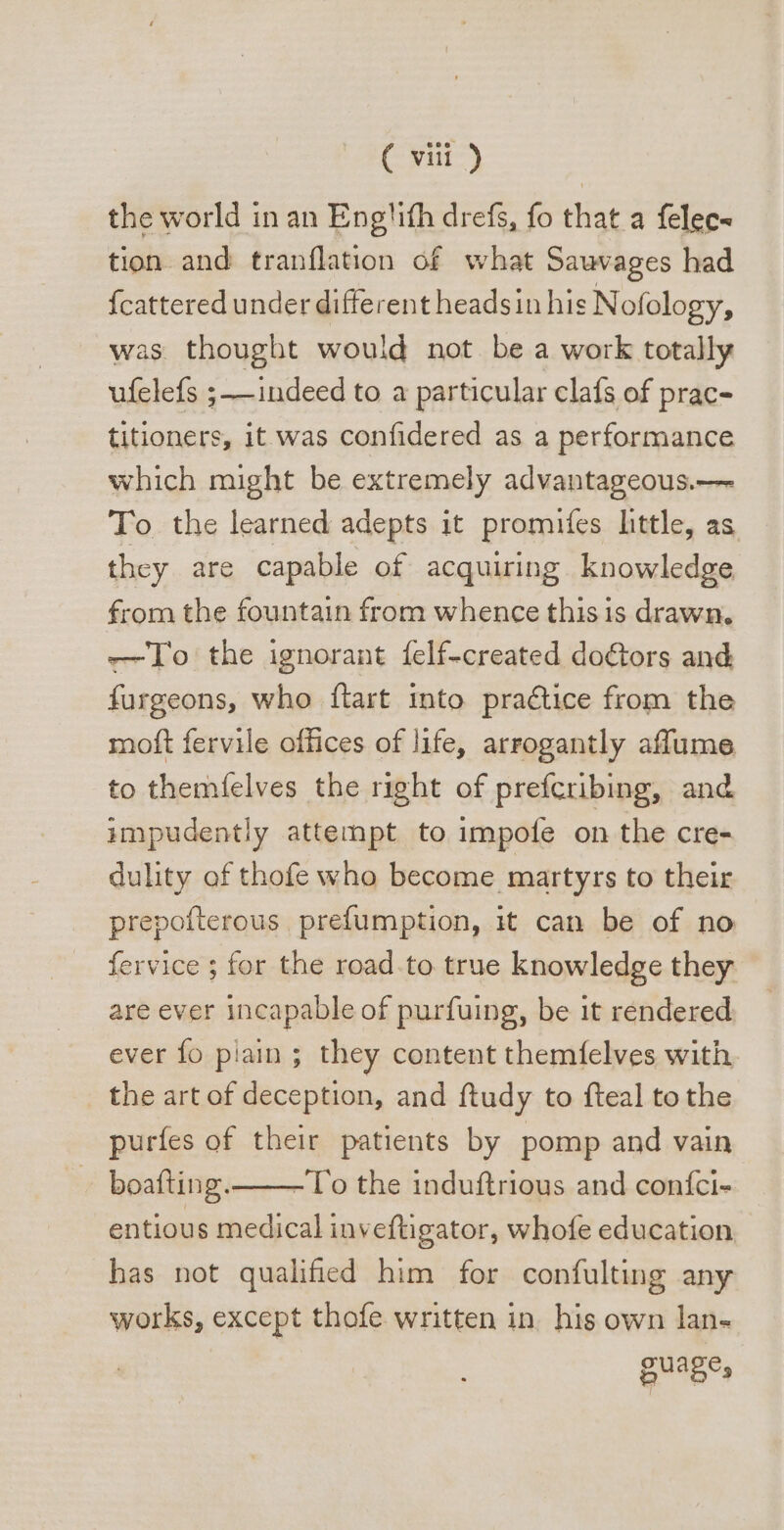 the world in an Engtith drefs, fo that a felec- tion and tranflation of what Sauvages had {cattered under different headsin his Nofology, was thought would not be a work totally ufelefs ; — indeed to a particular clafs of prac- titioners, it was confidered as a performance which might be extremely advantageous.— To the learned adepts it promiíes little, as they are capable of acquiring knowledge from the fountain from whence this is drawn. — o the ignorant felf-created doctors and furgeons, who ftart into practice from the moft fervile offices of life, arrogantly affume to themfelves the right of prefcribing, and impudently attempt to impofe on the cre- dulity of thofe who become martyrs to their prepofterous prefumption, it can be of no fervice ; for the road to true knowledge they are ever incapable of purfuing, be 1t rendered ever fo plain ; they content themfelves with the art of deception, and ftudy to fteal to the purfes of their patients by pomp and vain boafting.—-To the induftrious and confci- entious medical inveftigator, whofe education has not qualified him for confulting any works, except thofe written in his own lan- guage,