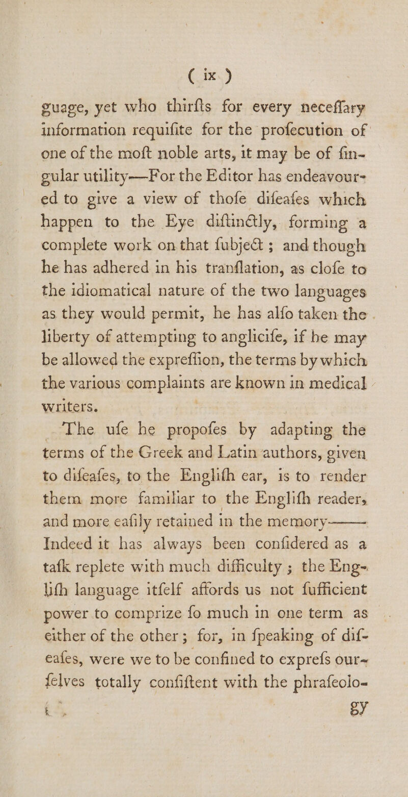 guage, yet who thirfts for every neceffary information requifite for the profecution of one of the moft noble arts, it may be of fin- gular utility—For the Editor has endeavour ed to give a view of thofe difeafes which happen to the Eye diftinGly, forming a complete work on that fubje&amp; ; and though he has adhered in his tranflation, as clofe to the idiomatical nature of the two languages as they would permit, he has alfo taken the . liberty of attempting to anglicife, if be may be allowed the expreffion, the terms by which the various penprtnt are known in medical. writers. The ufe he propofes by adapting the terms of the Greck and Latin authors, given to difeafes, to the Engli(h ear, is to render them more familiar to the Englifh reader, and more eafily retained 1 in the memory Indeed it has always been confidered as a tafk replete with much difficulty ; the Eng- ith language. itfelf affords us not fufficient power to comprize fo much in one term as - either of the other; for, in {peaking of dif- eafes, were we to be confined to exprefs our- {elves totally confiftent with the phrafeolo- E^ | BY