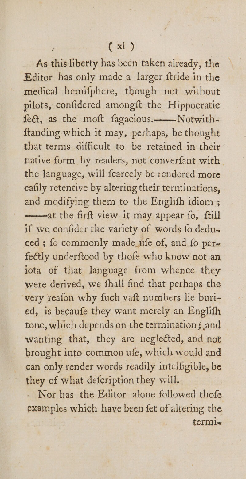 As this liberty has been taken already, the Editor has only made a larger ftride in the medical hemifphere, though not without pilots, confidered amongft the Hippocratic fe&amp;, as the moft fagacious. Notwith- ftanding which 1t may, perhaps, be thought that terms difficult to be retained in their native form by readers, not converfant with the language, will {carcely be rendered more eafily retentive by altering their terminations, and modifying them to the Englifh idiom ; at the firft view it may appear fo, ftill if we confider the variety of words fo dedu- ced ; fo commonly made uíe of, and fo per- fe&amp;ly underftood by thofe who know not an lota of that language from whence they were derived, we fhall find that perhaps the very reafon why fuch vaft numbers lie buri- ed, is becaufe they want merely an Englifh tone, which depends on the termination j and wanting that, they are neglected, and not brought into common ufe, which would and can only render words readily intelligible, be they of what defcription they will. . Nor has the Editor alone followed thofe examples which have been fet of altering the terml«