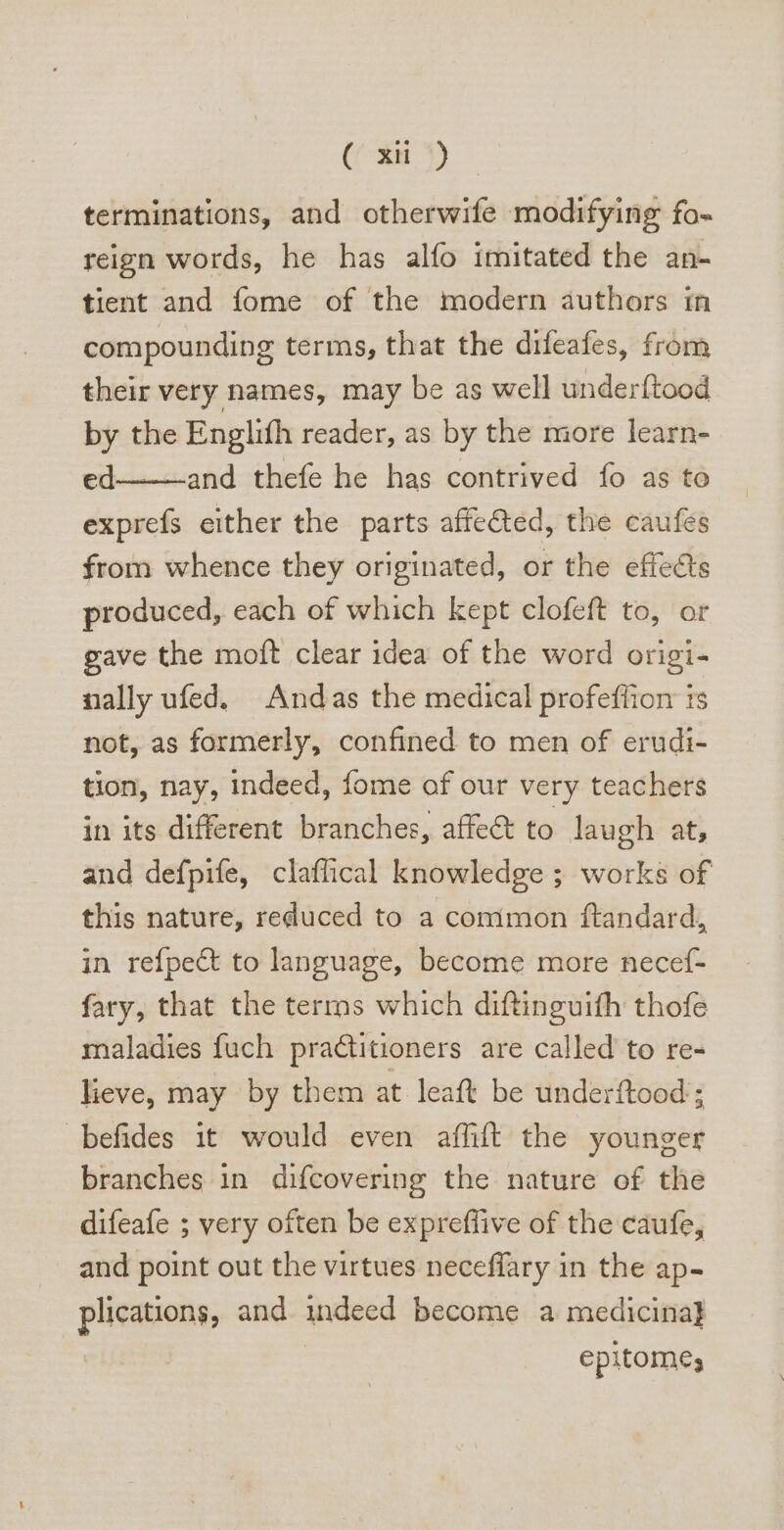 (^n 4) terminations, and otherwife modifying fo- reign words, he has alfo imitated the an- tient and fome of the modern authors in compounding terms, that the difeafes, from their very names, may be as well underftood by the Englifh reader, as by the more learn- ed and thefe he has contrived fo as to exprefs either the parts affe&amp;ed, the caufes from whence they originated, or the effects produced, each of which kept clofeft to, or gave the moft clear idea of the word origi- nally ufed. Andas the medical profeffion is not, as formerly, confined to men of erudi- tion, nay, indeed, fome of our very teachers in its different branches, affect to laugh at, and defpife, claflical knowledge ; works of this nature, reduced to a comimon ftandard, in refpe&amp; to language, become more necef- fary, that the terras which diftinguifh thofe maladies fuch practitioners. are called to re- lieve, may by them at leaft be underftood ; befides it would even affift the younger branches in difcovering the nature of the difeafe ; very often be expreffive of the caufe, and point out the virtues neceflary in the ap- pigs and indeed become a medicina] epitome;