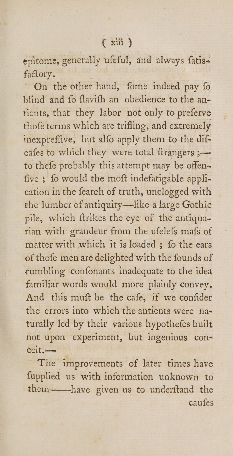 ( xii) epitome, generally ufeful, and always fatige factory. - On the other hand, fome indeed pay (o blind and fo flavifh an obedience to the an- tients, that they labor not only to preferve thofe terms which are trifling, and extremely inexpreflive, but alfo apply them to the dif- eafes to which they were total ftrangers ;— to thefe probably this attempt may be offen- five 5; fo would the moft indefatigable appli- cation in the fearch of truth, unclogged with the lumber of antiquity—like a large Gothic pile, which ftrikes the eye of the antiqua- tian with grandeur from the ufelefs mafs of matter with which it is loaded ; fo the ears of thofe men are delighted with the founds of rumbling confonants inadequate to the idea familiar words would more plainly convey. And this muft be the cafe, if we confider the errors into which the antients were na- turally led by their various hypothefes built not upon experiment, but ingenious con- ceit.—— | The improvements of later times have fuppled us with information unknown to them———have given us to underftand the caufes