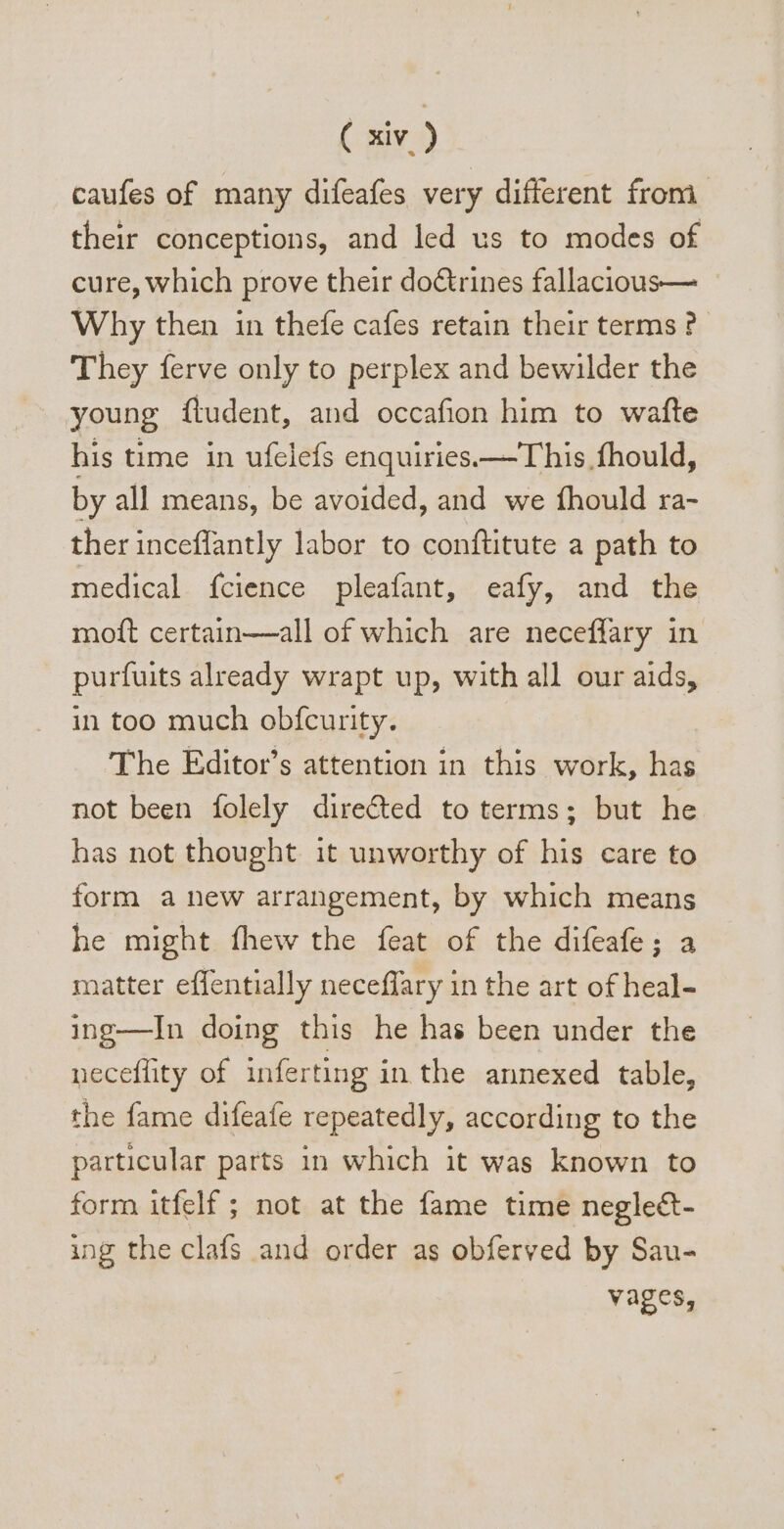 caufes of many difeafes very different from their conceptions, and led us to modes of cure, which prove their doctrines fallacious— Why then in thefe cafes retain their terms ? They ferve only to perplex and bewilder the young ftudent, and occafion him to wafte his time in ufelefs enquiries —This fhould, by all means, be avoided, and we fhould ra- ther inceffantly labor to conftitute a path to medical ícience pleafant, eafy, and the moft certain—all of which are neceffary in purfuits already wrapt up, with all our aids, in too much obfcurity. The Editor's attention in this work, has not been folely dire&amp;ed to terms; but he has not thought it unworthy of his care to form a new arrangement, by which means he might fhew the feat of the difeafe; a matter effentially neceffary in the art of heal- ing—In doing this he has been under the necefüty of inferting in the annexed table, the fame difeafe repeatedly, according to the particular parts in which it was known to form itfelf ; not at the fame time negle&amp;- ing the clafs and order as obferved by Sau- vages,