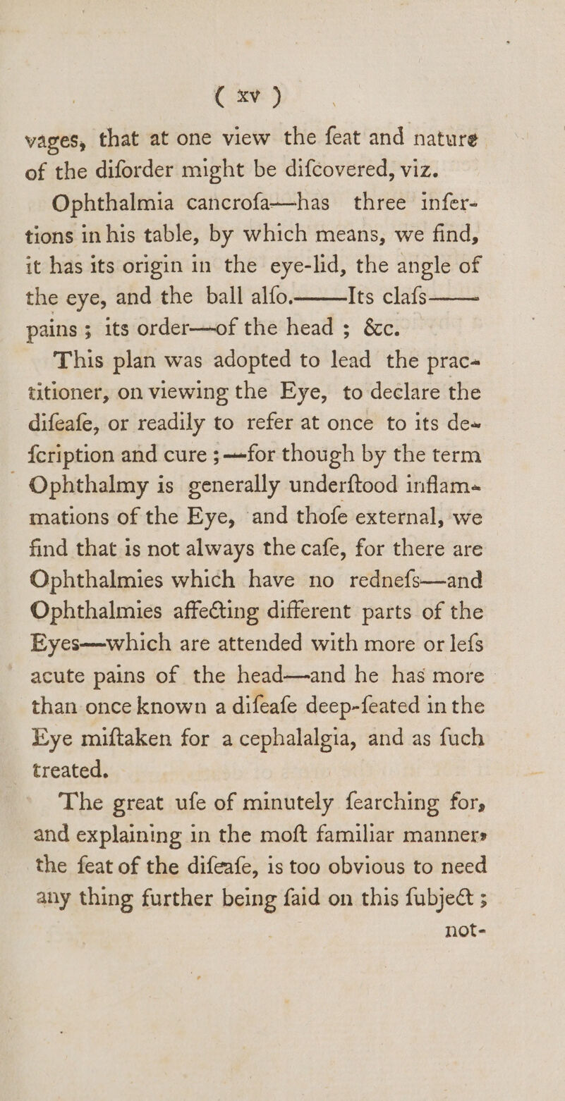 vages, that at one view the feat and nature. of the diforder might be difcovered, viz. Ophthalmia cancrofa—has three infer- tions in his table, by which means, we find, it has its origin in the eye-lid, the angle of the eye, and the ball alfo. Its clafs pains ; its order—of the head ; &amp;c. This plan was adopted to lead the prac- titioner, on viewing the Eye, to declare the difeafe, or readily to refer at once to its de» Ícription and cure ; —for though by the term Ophthalmy is generally underftood inflam« mations of the Eye, and thofe external, we find that is not always the cafe, for there are Ophthalmies which have no rednefs—and Ophthalmies affecting different parts of the Eyes—which are attended with more or lefs acute pains of the head—and he has more&gt; than once known a difeafe deep-feated in the Eye miftaken for a cephalalgia, and as fuch treated. | The great ufe of minutely fearching for, and explaining 1n the moft familiar manner» the feat of the difeafe, is too obvious to need any thing further being faid on this fubje&amp; ; not-