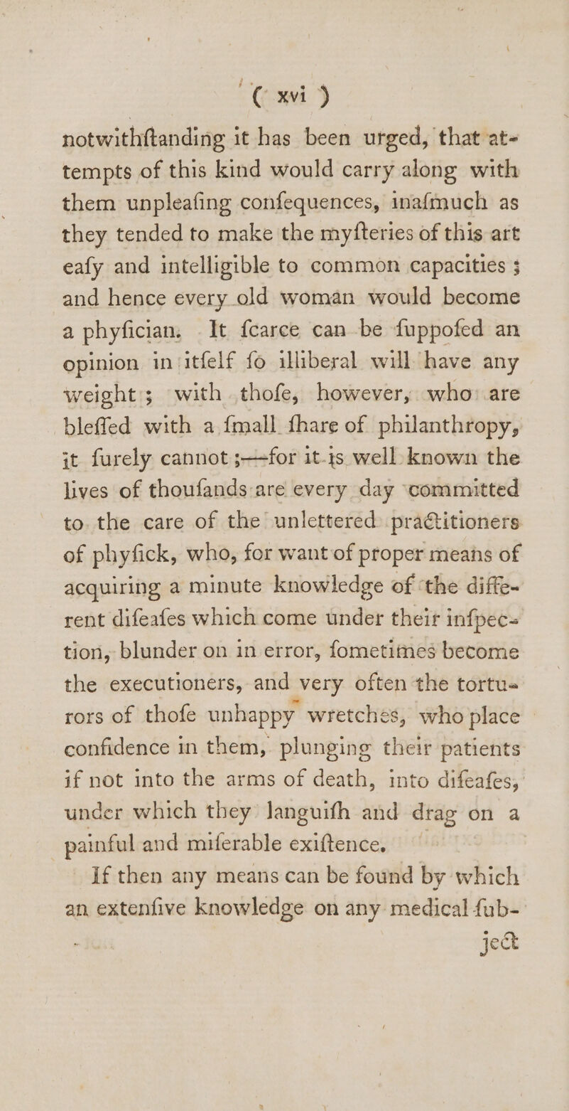 notwithftanding it has been urged, that at- tempts of this kind would carry along with them unpleafing confequences, inafmuch as they tended to make the myfteries of this art eafy and intelligible to common capacities 3 and hence every old woman would become a phyfician. It fcarce can be fuppofed an opinion in itíelf fo iliberal will have any weight; with thofe, however, who: are bleffed with a {mall. fhare of philanthropy, it furely cannot ;—for it.1s well known the lives of thoufands are every day ‘committed to. the care of the unlettered. pra&amp;itioners of phyfick, who, for want of proper means of acquiring a minute knowledge of ‘the diffe~ rent difeafes which come under their infpec- tion, blunder on in error, fometitnes become the executioners, and very often the tortu- rors of thofe unhappy wretches, who place - confidence in them,. plunging their patients if not into the arms of death, into difeafes, under which they languifh and drag on a painful and miferable exiftence. If then any means can be found by which an extenfive knowledge on any medical fub-- j&amp;